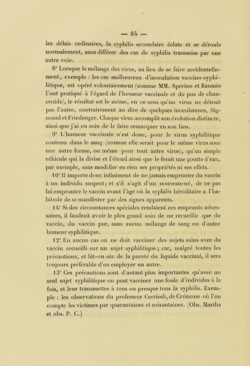 les délais ordinaires, la syphilis secondaire éclate et se déroule normalement, sans différer des cas de syphilis transmise par une autre voie. 8° Lorsque le mélange des virus, au lieu de se faire accidentelle- ment, exemple : les cas malheureux d’inoculation vaccino -syphi- litique, est opéré volontairement (comme MM. Sperino et Baumès 1 ont pratiqué à l’égard de l’humeur vaccinale et du pus de chan- croïde), le résultat est le même, en ce sens qu’un virus ne détruit pas l’autre, contrairement au dire de quelques inoculateurs, Sig- mund et Friedenger. Chaque virus accomplit son évolution distincte, ainsi que j’ai eu soiu de le faire remarquer en son lieu. 9° L’humeur vaccinale n’est donc, pour le virus syphilitique contenu dans le sang (comme elle serait pour le même virus sous une autre forme, ou même pour tout autre virus), qu’un simple véhicule qui la divise et l’étend ainsi que le ferait une goutte d’eau, par exemple, sans modifier en rien ses propriétés ni ses effets. \ 0° 11 importe donc infiniment de ne jamais emprunter du vaccin à un individu suspect; et s’il s’agit d’un nouveau-né, de ne pas lui emprunter le vaccin avant l’âge où la syphilis héréditaire a l’ha- bitude de se manifester par des signes apparents. 11° Si des circonstances spéciales rendaient ces emprunts néces- saires, il faudrait avoir le plus grand soin de ne recueillir que du vaccin, du vaccin pur, sans aucun mélange de sang ou d’autre humeur syphilitique. 12° En aucun cas on ne doit vacciner des sujets sains avec du vaccin recueilli sur un sujet syphilitique ; car, malgré toutes les précautions, et fut-on sur de la pureté du liquide vaccinal, il sera toujours préférable d’en employer un autre. 13° Ces précautions sont d’autant plus importantes qu’avec un seul sujet syphilitique on peut vacciner une foule d’individus à la fois, et leur transmettre à tous ou presque tous la syphilis. Exem- ple : les observations du professeur Cerriodi, de Crémone où l’on compte les victimes par quarantaines et soixantaines. (Obs. Martha et obs. P. C.)