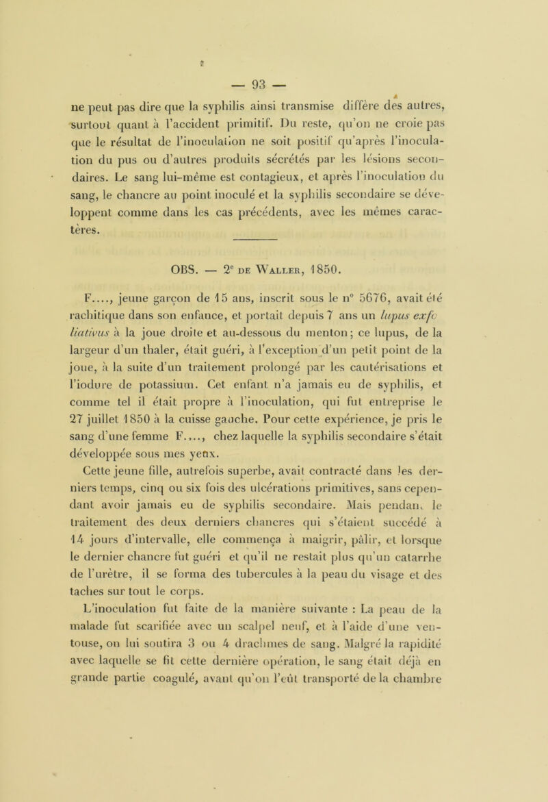 ne peut pas dire que la syphilis ainsi transmise diffère des autres, surtout quanta l’accident primitif. Du reste, qu’on ne croie pas que le résultat de l’inoculation ne soit positif qu’après l’inocula- tion du pus ou d’autres produits sécrétés par les lésions secon- daires. Le sang lui-même est contagieux, et après l’inoculation du sang, le chancre au point inoculé et la syphilis secondaire se déve- loppent comme dans les cas précédents, avec les mêmes carac- tères. OBS. — 2e de Waller, 1850. F , jeune garçon de 15 ans, inscrit sous le n° 5G76, avait été rachitique dans son enfance, et portait depuis 7 ans un lupus exfc liativus à la joue droite et au-dessous du menton; ce lupus, de la largeur d’un thaler, était guéri, à l1 exception d’un petit point de la joue, à la suite d’un traitement prolongé par les cautérisations et l’iodure de potassium. Cet enfant n’a jamais eu de syphilis, et comme tel il était propre à l’inoculation, qui fut entreprise le 27 juillet 1850 à la cuisse gauche. Pour cette expérience, je pris le sang d’une femme F.,.., chez laquelle la syphilis secondaire s’était développée sous mes yenx. Cette jeune fille, autrefois superbe, avait contracté dans les der- niers temps, cinq ou six fois des ulcérations primitives, sans cepen- dant avoir jamais eu de syphilis secondaire. Mais pendarn le traitement des deux derniers chancres qui s’étaient succédé à 14 jours d’intervalle, elle commença à maigrir, pâlir, et lorsque le dernier chancre fut guéri et qu’il ne restait plus qu’un catarrhe de l’urètre, il se forma des tubercules à la peau du visage et des taches sur tout le corps. L’inoculation fut faite de la manière suivante : La peau de la malade fut scarifiée avec un scalpel neuf, et à l’aide d’une ven- touse, on lui soutira 3 ou 4 drachmes de sang. Malgré la rapidité avec laquelle se fit cette dernière opération, le sang était déjà en grande partie coagulé, avant qu’on l’eut transporté delà chambre