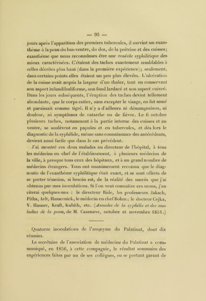 jours après l’apparition des premiers tubercules, il survint un exan- thème à la peau du bas-ventre, du dos, de la poitrine et des cuisses ; exanthème que nous reconnûmes être une roséole syphilitique des mieux caractérisées. C’étaient des taches exactement semblables à celles décrites plus haut (dans la première expérience); seulement, dans certains points elles étaient un peu plus élevées. L’ulcération de la cuisse avait acquis la largeur d’un thaler, tout en conservant son aspect infundibuliforme, son fond lardacé et son aspect cuivré. Dans les jours subséquents, l’éruption des taches devint tellement abondante, que le corps entier, sans excepter le visage, en fut semé et paraissait comme tigré. Il n’y a d’ailleurs ni démangeaison, ni douleur, ni symptômes de catarrhe ou de fièvre. Le G octobre plusieurs taches, notamment à la partie interne des cuisses et au ventre, se soulèvent en papules et en tubercules, et dès lors le diagnostic de la syphilide, même sans connaissance des antécédents, devient aussi facile que dans le cas précédent. J’ai montré ces deux malades au directeur de l’hôpital, à tous les médecins en chef de l’établissement, à plusieurs médecins de la ville, à presque tous ceux des hôpitaux, et à un grand nombre de médecins étrangers. Tous ont unanimement reconnu que le diag- nostic de l’exanthème syphilitique était exact, et se sont offerts de se porter témoins, si besoin est, de la réalité des succès que j’ai obtenus par mes inoculations. Si l’on veut connaître ces noms, j’en citerai quelques-uns : le directeur bide, les professeurs Jakscb, Pilha, Arlt, Hamernick, le médecin en chefBohm ; le docteur Cejka, V. Hasner, Kraft, Kubith, etc. (Annales de la sjp/a'lis et des ma- ladies de la peau, de M. Cazenave, octobre et novembre 1851.) Quatorze inoculations de l’anonyme du Palatinat, dont dix réussies. Le secrétaire de l’association de médecine du Palatinat a com- muniqué, en 1856, à cette compagnie, le résultat sommaire des expériences faites par un de ses collègues, en se portant garant de