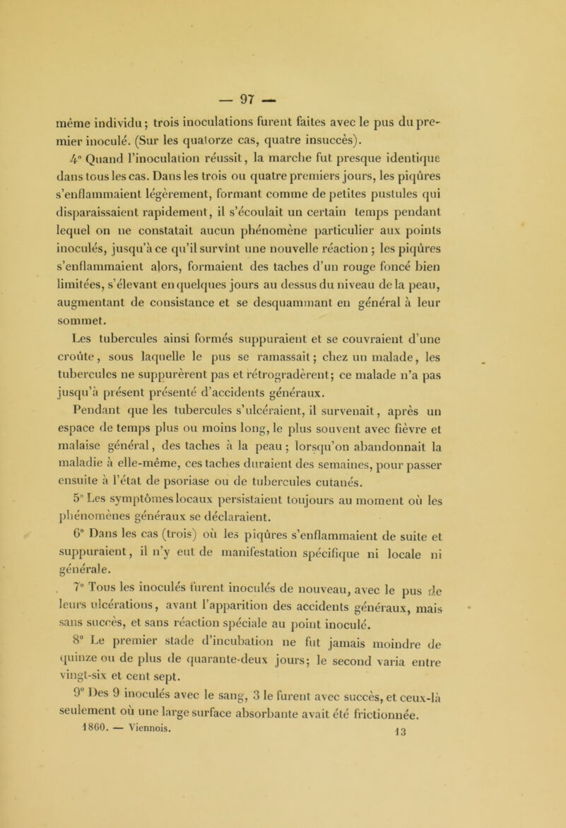 même individu; trois inoculations furent faites avec le pus du pre- mier inoculé. (Sur les quatorze cas, quatre insuccès). 4° Quand l’inoculation réussit, la marche fut presque identique dans tous les cas. Dans les trois ou quatre premiers jours, les piqûres s’enflammaient légèrement, formant comme de petites pustules qui disparaissaient rapidement, il s’écoulait un certain temps pendant lequel on ne constatait aucun phénomène particulier aux points inoculés, jusqu’à ce qu’il survînt une nouvelle réaction ; les piqûres s’enflammaient alors, formaient des taches d’un rouge foncé bien limitées, s’élevant en quelques jours au dessus du niveau delà peau, augmentant de consistance et se desquammant en général à leur sommet. Les tubercules ainsi formés suppuraient et se couvraient d’une croûte, sous laquelle le pus se ramassait ; chez un malade, les tubercules ne suppurèrent pas et rétrogradèrent; ce malade n’a pas jusqu’à présent présenté d’accidents généraux. Pendant que les tubercules s’ulcéraient, il survenait, après un espace de temps plus ou moins long, le plus souvent avec fièvre et malaise général, des taches à la peau ; lorsqu’on abandonnait la maladie a elle-meme, ces taches duraient des semaines, pour passer ensuite à l’état de psoriase ou de tubercules cutanés. 5° Les symptômes locaux persistaient toujours au moment où les phénomènes généraux se déclaraient. 6° Dans les cas (trois) oii les piqûres s’enflammaient de suite et suppuraient, il n’y eut de manifestation spécifique ni locale ni générale. 7° Tous les inoculés furent inoculés de nouveau, avec le pus de leurs ulcérations, avant l’apparition des accidents généraux, mais sans succès, et sans réaction spéciale au point inoculé. 8° Le premier stade d’incubation ne fut jamais moindre de quinze ou de plus de quarante-deux jours; le second varia entre vingt-six et cent sept. 9 Des 9 inocules avec le sang, 3 le furent avec succès, et ceux-là seulement où une large surface absorbante avait été frictionnée. t8G0. — Viennois. 13