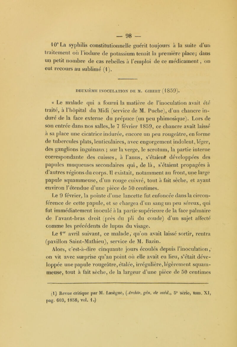 \ 0° La syphilis constitutionnelle guérit toujours à la suite d’un traitement où l’iodure de potassium tenait la première place; dans un petit nombre de cas rebelles à l’emploi de ce médicament, on eut recours au sublimé (1). DEUXIÈME INOCULATION DE M. GIBERT (1859). « Le malade qui a fourni la matière de l’inoculation avait été traité, à l’hôpital du Midi (service de M. Puclie), d’un chancre in- duré de la lace externe du prépuce (un peu pliimosique). Lors de son entrée dans nos salles, le 7 février 1859, ce chancre avait laissé à sa place une cicatrice indurée, encore un peu rougeâtre, en forme de tubercules plats, lenticulaires, avec engorgement indolent, léger, des ganglions inguinaux ; sur la verge, le scrotum, la partie interne correspondante des cuisses, à l’anus, s’étaient développées des papules muqueuses secondaires qui, de là, s’étaient propagées à d’autres régions du corps. 11 existait, notamment au front, une large papule squammeuse, d’un rouge cuivré, tout à fait sèche, et ayant environ l’étendue d’une pièce de 50 centimes. Le 9 février, la pointe d’une lancette fut enfoncée dans la circon- férence de cette papule, et se chargea d’un sang un peu séreux, qui fut immédiatement inoculé à la partie supérieure de la face palmaire de l’avant-bras droit (près du pli du coude) d’un sujet affecté comme les précédents de lupus du visage. Le 1er avril suivant, ce malade, qu’on avait laissé sortir, rentra (pavillon Saint-Mathieu), service de M. Bazin. Alors, c’est-à-dire cinquante jours écoulés depuis l’inoculation, on vit avec surprise qu’au point où elle avait eu lieu, s’était déve- loppée une papule rougeâtre, étalée, irrégulière, légèrement squam- meuse, tout à fait sèche, de la largeur d’une pièce de 50 centimes |9) Revue critique par M. Lasègue, (Archiv. gén. de méd., 5e série, tom. XI, pag. 603, 1858, vol. 1.)