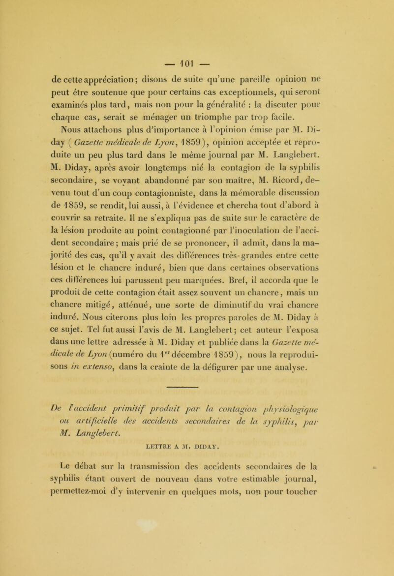 de cette appréciation ; disons de suite qu’une pareille opinion ne peut être soutenue que pour certains cas exceptionnels, qui seront examinés plus tard, mais non pour la généralité : la discuter pour chaque cas, serait se ménager un triomphe par trop facile. Nous attachons plus d’importance à l’opinion émise par M. Di- day ( Gazette médicale de Lyon, 1859), opinion acceptée et repro- duite un peu plus tard dans le même journal par M. Langlebert. M. Diday, après avoir longtemps nié la contagion de la syphilis secondaire, se voyant abandonné par son maître, M. Ricord, de- venu tout d’un coup contagionniste, dans la mémorable discussion de 1859, se rendit, lui aussi, à l’évidence et chercha tout d’abord à couvrir sa retraite. 11 ne s’expliqua pas de suite sur le caractère de la lésion produite au point contagionné par l’inoculation de l’acci- dent secondaire ; mais prié de se prononcer, il admit, dans la ma- jorité des cas, qu’il y avait des différences très-grandes entre cette lésion et le chancre induré, bien que dans certaines observations ces différences lui parussent peu marquées. Bref, il accorda que le produit de cette contagion était assez souvent un chancre, mais un chancre mitigé, atténué, une sorte de diminutif du vrai chancre induré. Nous citerons plus loin les propres paroles de M. Diday à ce sujet. Tel fut aussi l’avis de M. Langlebert; cet auteur l’exposa dans une lettre adressée à M. Diday et publiée dans la Gazette mé- dicale de Lyon (numéro du 1er décembre 1859), nous la reprodui- sons in extenso, dans la crainte de la défigurer par une analyse. De haccident primitif produit par la contagion physiologique ou artificielle des accidents secondaires de la syphilis, par M. Langlebert. LETTRE A M. DIDAY. Le débat sur la transmission des accidents secondaires de la syphilis étant ouvert de nouveau dans votre estimable journal, permettez-moi d’v intervenir en quelques mots, non pour toucher