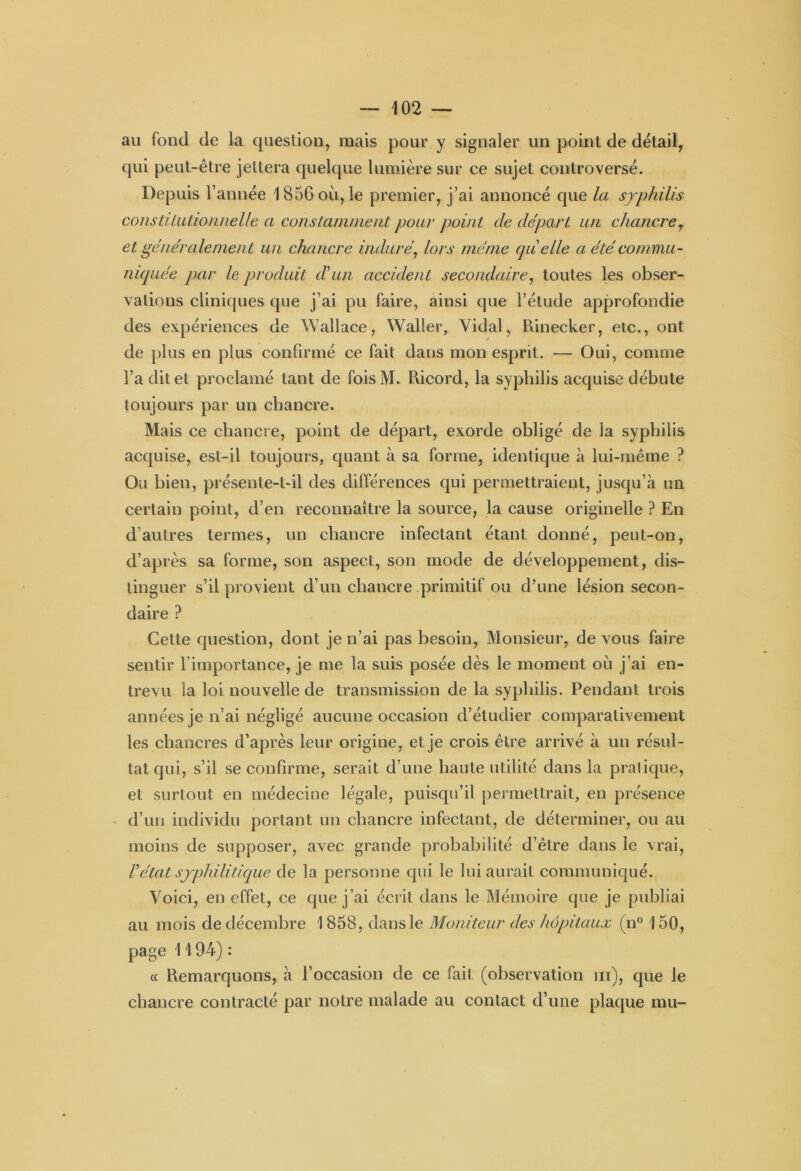 au fond de la question, mais pour y signaler un point de détail, qui peut-être jettera quelque lumière sur ce sujet controversé. Depuis l’année 1856 où, le premier, j’ai annoncé que la syphilis constitutionnelle a constamment pour point de départ un chancre, et généralement un chancre induré, lors même quelle a été commu- niquée par le produit d'un accident secondaire, toutes les obser- vations cliniques que j’ai pu faire, ainsi que l’étude approfondie des expériences de Wallace, Waller, Vidai, Rinecker, etc., ont de plus en plus confirmé ce fait dans mon esprit. — Oui, comme l’a dit et proclamé tant de foisM. Ricord, la syphilis acquise débute toujours par un chancre. Mais ce chancre, point de départ, exorde obligé de la syphilis acquise, est-il toujours, quant à sa forme, identique à lui-même ? Ou bien, présente-t-il des différences qui permettraient, jusqu’à un certain point, d’en reconnaître la source, la cause originelle ? En d’autres termes, un chancre infectant étant donné, peut-on, d’après sa forme, son aspect, son mode de développement, dis- tinguer s’il provient d’un chancre primitif ou d’une lésion secon- daire ? Cette question, dont je n’ai pas besoin, Monsieur, de vous faire sentir l’importance, je me la suis posée dès le moment où j’ai en- trevu la loi nouvelle de transmission de la syphilis. Pendant trois années je n’ai négligé aucune occasion d’étudier comparativement les chancres d’après leur origine, et je crois être arrivé à un résul- tat qui, s’il se confirme, serait d’une haute utilité dans la pratique, et surtout en médecine légale, puisqu’il permettrait, en présence d’un individu portant un chancre infectant, de déterminer, ou au moins de supposer, avec grande probabilité d’être dans le vrai, Vétat syphilitique de la personne qui le lui aurait communiqué. Voici, en effet, ce que j’ai écrit dans le Mémoire que je publiai au mois de décembre 1858, dans le Moniteur des hôpitaux (n° 150, page 11 94) : « Remarquons, à l’occasion de ce fait (observation ni), que le chancre contracté par notre malade au contact d’une plaque mu-