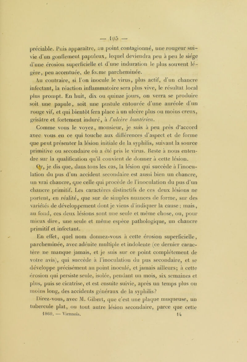 préciable. Puis apparaître, au point contagionné, une rougeur sui- vie d’un gonflement papuleux, lequel deviendra peu à peu le siège d’une érosion superficielle et d’une induration le plus souvent lé- gère, peu accentuée, de foime parcheminée. Au contraire, si l’on inocule le virus, plus aclif, d’un chancre infectant, la réaction inflammatoire sera plus vive, le résultat local plus prompt. En huit, dix ou quinze jours, on verra se produire soit une papule, soit une pustule entourée d’une auréole d’un rouge vif, et qui bientôt fera place à un ulcère plus ou moins creux, grisâtre et fortement induré, à l'ulcère huntérien. Comme vous le voyez, monsieur, je suis à peu près d’accord avec vous en ce qui touche aux différences d’aspect et de forme que peut présenter la lésion initiale de la syphilis, suivant la source primitive ou secondaire où a été pris le virus. Reste à nous enten- dre sur la qualification qu’il convient de donner à cette lésion. Or, je dis que, dans tous les cas, la lésion qui succède à l’inocu- lation du pus d’un accident secondaire est aussi bien un chancre, un vrai chancre, que celle qui procède de l’inoculation du pus d’un chancre primitif. Les caractères distinctifs de ces deux lésions ne portent, en réalité, que sur de simples nuances de forme, sur des variétés de développement dont je viens d’indiquer la cause ; mais, au fond, ces deux lésions sont une seule et même chose, ou, pour mieux dire, une seule et même espèce pathologique, un chancre primitif et infectant. En effet, quel nom donnez-vous à cette érosion superficielle, parcheminée, avec adénite multiple et indolente (ce dernier carac- tère ne manque jamais, et je suis sur ce point complètement de votre avis), qui succède à l’inoculation du pus secondaire, et se développe précisément au point inoculé, et jamais ailleurs; à cette érosion qui persiste seule, isolée, pendant un mois, six semaines et plus, puis se cicatrise, et est ensuite suivie, après un temps plus ou moins long, des accidents généraux de la syphilis? Direz-vous, avec M. Gibert, que c’est une plaque muqueuse, un tubercule plat, ou tout autre lésion secondaire, parce que cetle 4 8GO. — Viennois. \k