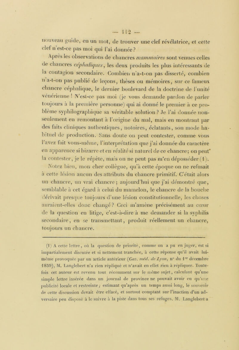 nouveau guide, en un mot, de trouver une clef révélatrice, et cette clef n est-ce pas moi qui l’ai donnée? Apres ies observations de chancres mammaires sont venues celles de chancres céphaliques, les deux produits les plus intéressants de ta contagion secondaire. Combien n’a-t-on pas disserté, combien n a-t-on pas publié de leçons, thèses ou mémoires, sur ce fameux chancre céphalique, le dernier boulevard de la doctrine de l imité vénérienne ! N’esi-ce pas moi (je vous demande pardon de parler toujours à la première personne) qui ai donné le premier à ce pro- blème syphilographique sa véritable solution ? Je l’ai donnée non- seulement en remontant à l’origine du mal, mais en montrant par des faits cliniques authentiques, notoires, éclatants, son mode ha- bituel de production. Sans doute on peut contester, comme vous l’avez fait vous-même, l’interprétation que j’ai donnée du caractère en apparence si bizarre et en réalité si naturel de ce chancre; on peut' la contester, je le répète, mais on ne peut pas m’en déposséder (1). Notez bien, mon cher collègue, qu’à cette époque on ne refusait à celte lésion aucun des attributs du chancre primitif. C’était alors un chancre, un vrai chancre; aujourd’hui que j’ai démontré que, semblable à cet égard à celui du mamelon, le chancre de la bouche dérivait presque toujours d’une lésion constitutionnelle, les choses auraient-elles donc changé ? Ceci m’amène précisément au cœur de la question en litige, c’est-à-dire à me demander si la syphilis secondaire, en se transmettant, produit réellement un chancre, toujours un chancre. (1) À cette lettre, où la question de priorité, comme on a pu en juger, est si impartialement discutée et si nettement tranchée, à cette réponse qu’il avait lui- méme provoquée par un article antérieur [Gaz. méd. de Lyon, n° du 1er décembre 1859), M. Langlebert n’a rien répliqué et n’avait en effet rien à répliquer. Tonte- lois cet auteur est revenu tout récemment sur le même sujet, calculant qu’une simple lettre insérée dans un journal de province ne pouvait avoir eu qu’une publicité locale et restreinte; estimant qu’après un temps aussi long, le souvenir de cette discussion devait être effacé, et surtout comptant sur l’inaction d’un ad- versaire peu disposé à le suivre à la piste dans tous ses refuges. M. Langlebert a