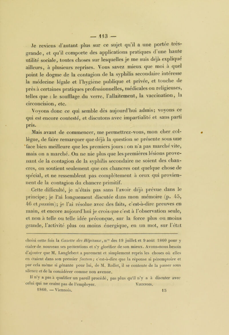 f \ Je reviens d’autant plus sur ce sujet qu il a une portée ties- grande, et qu’il comporte des applications pratiques d’une haute utilité sociale, toutes choses sur lesquelles je me suis déjà expliqué ailleurs, à plusieurs reprises. Vous savez mieux que moi à quel point le dogme de la contagion de la syphilis secondaire interesse la médecine légale et l’hygiène publique et privée, et touche de près à certaines pratiques professionnelles, médicales ou religieuses, telles que : le soufflage du verre, l’allaitement, la vaccination, la circoncision, etc. Voyons donc ce qui semble dès aujourd’hui admis; voyons ce qui est encore contesté, et discutons avec impartialité et sans parti pris. Mais avant de commencer, me permettrez-vous, mon cher col- lègue, de faire remarquer que déjà la question se présente sous une face bien meilleure que les premiers jours : on n’a pas marché vite, mais on a marché. On ne nie plus que les premières lésions prove- nant de la contagion de la syphilis secondaire ne soient des chan- cres, on soutient seulement que ces chancres ont quelque chose de spécial, et ne ressemblent pas complètement à ceux qui provien- nent de la contagion du chancre primitif. Cette difficulté, je n’étais pas sans l’avoir déjà prévue dans le principe; je l’ai longuement discutée dans mon mémoire (p. 45, 46 et.passim); je l’ai résolue avec des faits, c’est-à-dire preuves en main, et encore aujourd’hui je crois que c’est à l’observation seule, et non à telle ou telle idée préconçue, sur la force plus ou moins grande, l’activité plus ou moins énergique, en un mot, sur l’état choisi cette fois la Gazette des Hôpitaux, nJS des 19 juillet et 9 août 1860 pour y étaler de nouveau ses prétentions et s’v glorifier de son mieux. Avons-nous besoin d’ajouter que M. Langlebeit a purement et simplement repris les choses où elles en étaient dans son premier factum; c’est-à-dire que la réponse si péremptoire et par cela même si gênante pour lui, de M. Rollet, il se contente de la passer sous silence et de la considérer comme non avenue. II n’y a pas à qualifier un pareil procédé, pas plus qu’il n’y a à discuter avec celui qui ne craint pas de l’employer. Vienxois. 1860. —Viennois. 15