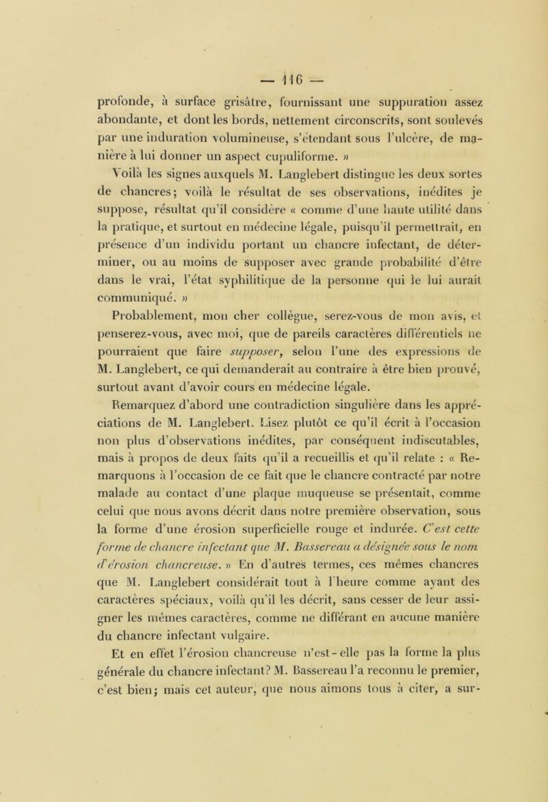 profonde, à surface grisâtre, fournissant une suppuration assez abondante, et dont les bords, nettement circonscrits, sont soulevés par une induration volumineuse, s’étendant sous F ulcère, de ma- nière à lui donner un aspect cupuliforme. » \oilà les signes auxquels M. Langlebert distingue les deux sortes de chancres; voilà le résultat de ses observations, inédites je suppose, résultat qu’il considère « comme d’une liante utilité dans la pratique, et surtout en médecine légale, puisqu’il permettrait, en présence d’un individu portant un chancre infectant, de déter- miner, ou au moins de supposer avec grande probabilité d’être dans le vrai, l’état syphilitique de la personne qui le lui aurait communiqué. » Probablement, mon cher collègue, serez-vous de mon avis, et penserez-vous, avec moi, que de pareils caractères différentiels ne pourraient que faire supposer, selon l’une des expressions de M. Langlebert, ce qui demanderait au contraire à être bien prouvé, surtout avant d’avoir cours en médecine légale. Remarquez d’abord une contradiction singulière dans les appré- ciations de M. Langlebert, Lisez plutôt ce qu’il écrit à l’occasion non plus d’observations inédites, par conséquent indiscutables, mais à propos de deux faits qu’il a recueillis et qu’il relate : « Re- marquons à l’occasion de ce fait que le chancre contracté par notre malade au contact d’une plaque muqueuse se présentait, comme celui que nous avons décrit dans notre première observation, sous la forme d’une érosion superficielle rouge et indurée. Cest cette forme de chancre in fectant que M. Bussereau a désignée sous le nom d'érosion chancreuse. » En d’autres termes, ces mêmes chancres que M. Langlebert considérait tout à l’heure comme ayant des caractères spéciaux, voilà qu’il les décrit, sans cesser de leur assi- gner les mêmes caractères, comme ne différant en aucune manière du chancre infectant vulgaire. Et en effet l’érosion chancreuse n’est-elle pas la forme la plus générale du chancre infectant? M. Bassereau l’a reconnu le premier, c’est bien; mais cet auteur, que nous aimons tous à citer, a sur-