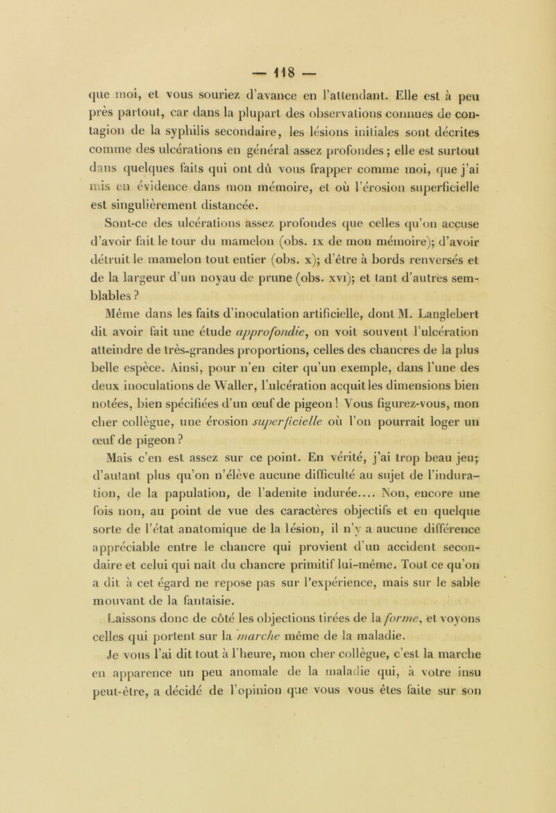 que moi, et vous souriez d’avance en l’attendant. Elle est à peu près partout, car dans la plupart des observations connues de con- tagion de la syphilis secondaire, les lésions initiales sont décrites comme des ulcérations en général assez profondes ; elle est surtout dans quelques faits qui ont dû vous frapper comme moi, que j’ai mis en évidence dans mon mémoire, et où l’érosion superficielle est singulièrement distancée. Sont-ce des ulcérations assez profondes que celles qu’on accuse d’avoir fait le tour du mamelon (obs. ix de mon mémoire); d’avoir détruit le mamelon tout entier (obs. x); d’être à bords renversés et de la largeur d’un noyau de prune (obs. xvi); et tant d’autres sem- blables ? Même dans les faits d’inoculation artificielle, dont M. Langlebert dit avoir fait une étude approfondie, on voit souvent l’ulcération atteindre de très-grandes proportions, celles des chancres de la plus belle espèce. Ainsi, pour n’en citer qu’un exemple, dans l’une des deux inoculations de Waller, l’ulcération acquit les dimensions bien notées, bien spécifiées d’un œuf de pigeon ! Vous figurez-vous, mon cher collègue, une érosion superficielle où l’on pourrait loger un œuf de pigeon ? Mais c’en est assez sur ce point. En vérité, j’ai trop beau jeu; d’autant plus qu’on n’élève aucune difficulté au sujet de l’indura- tion, de la papulation, de l’adenite indurée— Aon, encore une fois non, au point de vue des caractères objectifs et en quelque sorte de l’état anatomique de la lésion, il n’y a aucune différence appréciable entre le chancre qui provient d’un accident secon- daire et celui qui naît du chancre primitif lui-même. Tout ce qu’on a dit à cet égard ne repose pas sur l’expérience, mais sur le sable mouvant de la fantaisie. Laissons donc de côté les objections tirées de la forme, et voyons celles qui portent sur la marche même de la maladie. Je vous l’ai dit tout à l’heure, mon cher collègue, c’est la marche en apparence un peu anomale de la maladie qui, à votre insu peut-être, a décidé de l’opinion que vous vous êtes faite sur son