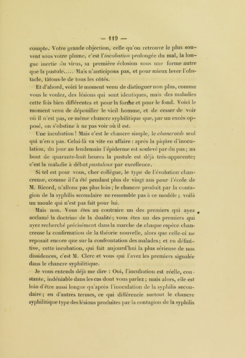 compte. Votre grande objection, celle qu’on retrouve le plus sou- vent sous votre plume, c’est Xincubation prolongée du mal, la lon- gue inertie du virus, sa première éclosion sous une forme autre que la pustule Mais n’anticipons pas, et pour mieux lever l’obs- tacle, tàtons-le de tous les côtés. Et d’abord, voici le moment venu de distinguer non plus, comme vous le voulez, des lésions qui sont identiques, mais des maladies cette fois bien différentes et pour la forrhe et pour le fond. Voici le moment venu de dépouiller le vieil homme, et de cesser de voir oii il n’est pas, ce même chancre syphilitique que, par un excès op- posé, on s’obstine à ne pas voir où il est. Une incubation ! Mais c’est le chancre simple, le chancroïcle seul qui n’en a pas. Celui-là va vite en affaire : après la piqûre d’inocu- lation, du jour au lendemain l’épiderme est soulevé par du pus ; au bout de quarante-huit heures la pustule est déjà très-apparente; c’est la maladie à début pustuleux par excellence. Si-tel est pour vous, cher collègue, le type de l’évolution chan- creuse, comme il l’a été pendant plus de vingt ans pour l’école de M. Ricord, n’allons pas plus loin ; le chancre produit par la conta- gion de la syphilis secondaire ne ressemble pas à ce modèle ; voilà un moule qui n’est pas fait pour lui. Mais non. Vous êtes au contraire un des premiers qui ayez acclamé la doctrine de la dualité; vous êtes un des premiers qui ayez recherché précisément dans la marche de chaque espèce chan- creuse la confirmation de la théorie nouvelle, alors que celle-ci ne reposait encore que sur la confrontation des malades; et en défini- tive, cette incubation, qui fait aujourd’hui la plus sérieuse de nos dissidences, c’est M. Clerc et vous qui l’avez les premiers signalée dans le chancre syphilitique. Je vous entends déjà me dire : Oui, l’incubation est réelle, con- stante, indéniable dans les cas dont vous parlez ; mais alors, elle est loin d’être aussi longue qu’après rinoculation de la syphilis secon- daire ; en d’autres termes, ce qui différencie surtout le chancre syphilitique type des lésions produites par la contagion de la syphilis