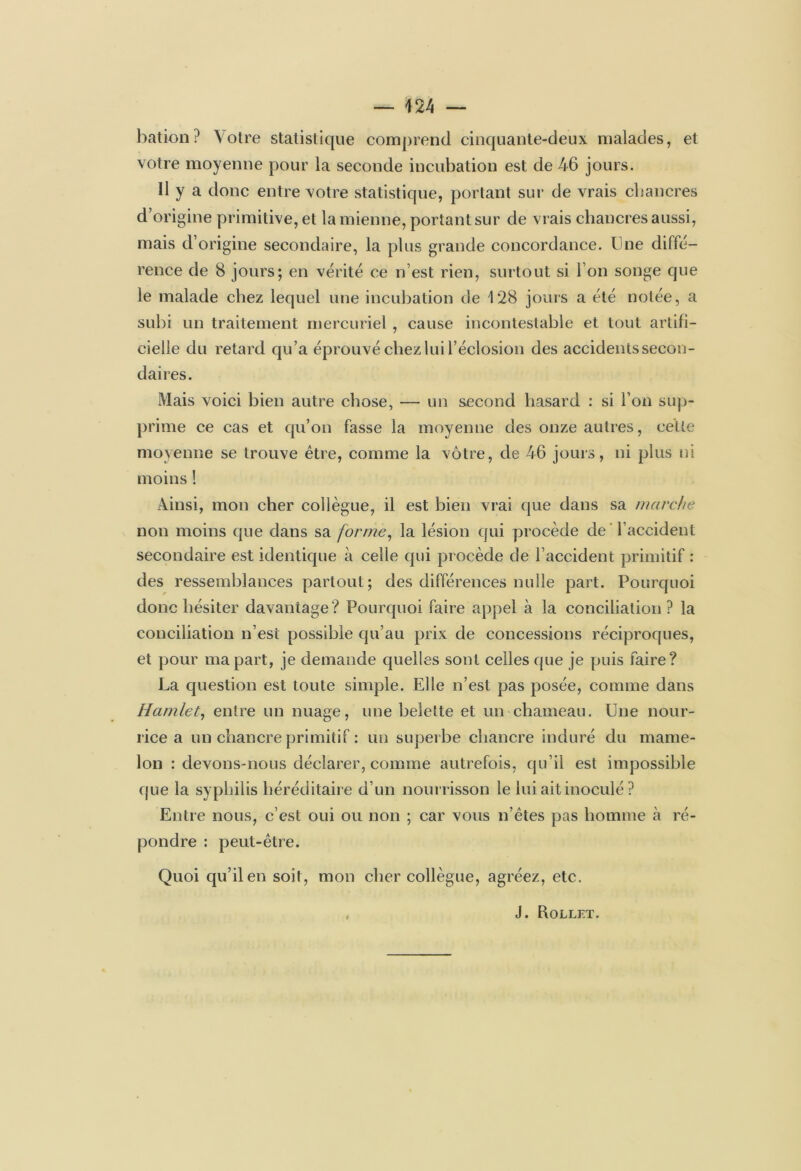 bation? Votre statistique comprend cinquante-deux malades, et votre moyenne pour la seconde incubation est de 46 jours. Il y a donc entre votre statistique, portant sur de vrais chancres d’origine primitive, et la mienne, portant sur de vrais chancres aussi, mais d’origine secondaire, la plus grande concordance, line diffé- rence de 8 jours; en vérité ce n’est rien, surtout si l’on songe que le malade chez lequel une incubation de 128 jours a été notée, a subi un traitement mercuriel , cause incontestable et tout artifi- cielle du retard qu’a éprouvé chez lui l’éclosion des accidents secon- daires. Mais voici bien autre chose, — un second hasard : si l’on sup- prime ce cas et qu’on fasse la moyenne des onze autres, celte moyenne se trouve être, comme la vôtre, de 46 jouis, ni plus ni moins ! Ainsi, mon cher collègue, il est bien vrai que dans sa marche non moins que dans sa forme, la lésion qui procède de l’accident secondaire est identique à celle qui procède de l’accident primitif : des ressemblances partout; des différences nulle part. Pourquoi donc hésiter davantage? Pourquoi faire appel à la conciliation ? la conciliation n’est possible qu’au prix de concessions réciproques, et pour ma part, je demande quelles sont celles que je puis faire? La question est toute simple. Elle n’est pas posée, comme dans Hamlet, entre un nuage, une belette et un chameau. Une nour- rice a un chancre primitif : un superbe chancre induré du mame- lon : devons-nous déclarer, comme autrefois, qu’il est impossible que la syphilis héréditaire d’un nourrisson le lui ait inoculé ? Entre nous, c’est oui ou non ; car vous n’êtes pas homme à ré- pondre : peut-être. Quoi qu’il en soit, mon cher collègue, agréez, etc. i J. Rollft.