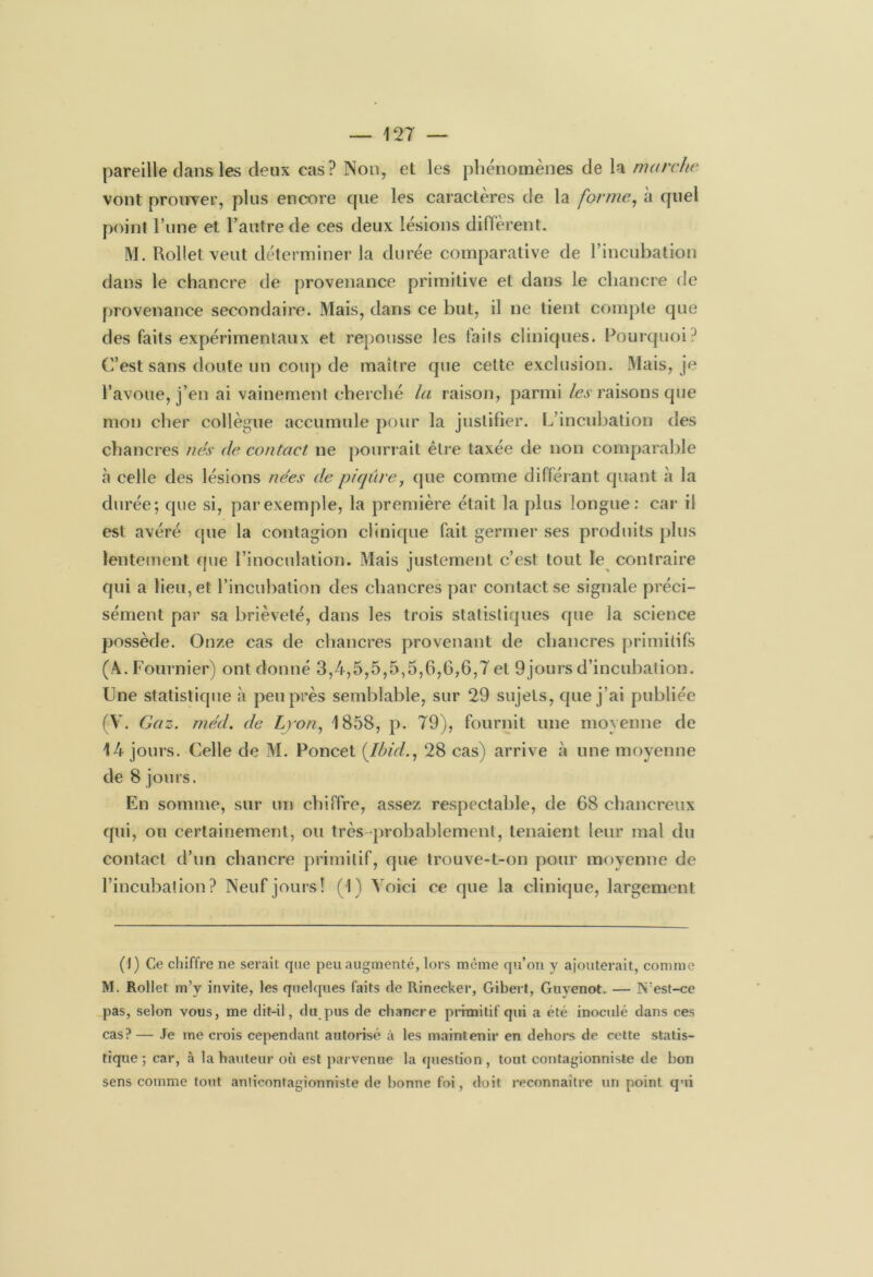 pareille clans les deux cas? Non, et les phénomènes de la marche vont prouver, plus encore cpie les caractères de la forme, à cpiel point l’une et l’autre de ces deux lésions diffèrent. M. Uollet veut déterminer la durée comparative de l’incubation dans le chancre de provenance primitive et dans le chancre de provenance secondaire. Mais, dans ce but, il ne lient compte que des faits expérimentaux et repousse les faits cliniques. Pourquoi? C’est sans doute un coup de maître que cette exclusion. Mais, je l’avoue, j’en ai vainement cherché la raison, parmi les raisons que mon cher collègue accumule pour la justifier. L’incubation des chancres nés de contact ne pourrait être taxée de non comparable à celle des lésions nées de piqûre, que comme différant quant à la durée; que si, par exemple, la première était la plus longue: car il est avéré que la contagion clinique fait germer ses produits plus lentement que l’inoculation. Mais justement c’est tout le contraire qui a lieu, et l’incubation des chancres par contact se signale préci- sément par sa brièveté, dans les trois statistiques que la science possède. Onze cas de chancres provenant de chancres primitifs (A. Fournier) ont donné 3,4,5,5,5,5,6,6,6,7 et 9jours d’incubation. Une statistique à peu près semblable, sur 29 sujets, que j’ai publiée (V. Gaz. rnéd. de Lyon, 1858, p. 79), fournit une moyenne de 14 jours. Celle de M. Poncet {Ibid., 28 cas) arrive à une moyenne de 8 jours. En somme, sur un chiffre, assez respectable, de 68 chancreux qui, ou certainement, ou très-probablement, tenaient leur mal du contact d’un chancre primitif, que trouve-t-on pour moyenne de l’incubation? Neuf jours! (1) Voici ce que la clinique, largement (1) Ce chiffre ne serait que peu augmenté, lors même qu’on y ajouterait, comme M. Rollet m’y invite, les quelques faits de Rinecker, Gibert, Guyenot. — N’est-ce pas, selon vous, me dit-il, du pus de chancre primitif qui a été inoculé dans ces cas?— Je me crois cependant autorisé à les maintenir en dehors de cette statis- tique; car, à la hauteur où est parvenue la question, tout contagionniste de bon sens comme tout anticontagionniste de bonne foi, doit reconnaître un point qui