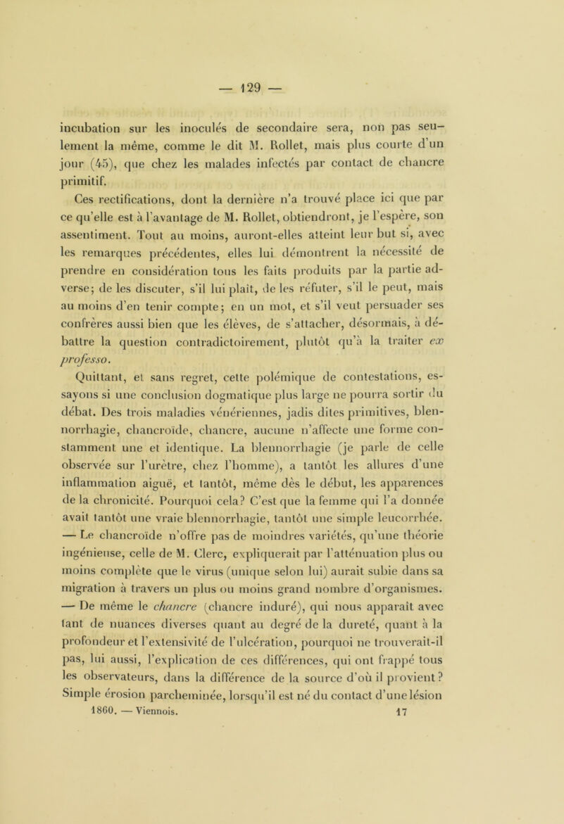 incubation sur les inoculés de secondaire sera, non pas seu- lement la même, comme le dit M. Rollet, mais plus com te d un jour (45), que chez les malades infectés par contact de chancre primitif. Ces rectifications, dont la dernière n’a trouvé place ici que par ce qu’elle est à l’avantage de M. Rollet, obtiendront, je l’espère, son assentiment. Tout au moins, auront-elles atteint leur but si, avec les remarques précédentes, elles lui démontrent la nécessite de prendre en considération tous les faits produits par la partie ad- verse; de les discuter, s’il lui plaît, de les réfuter, s’il le peut, mais au moins d’en tenir compte; en un mot, et s’il veut persuader ses confrères aussi bien que les élèves, de s’attacher, désormais, a dé- battre la question contradictoirement, plutôt qu’à la traiter ex professo. Quittant, et sans regret, cette polémique de contestations, es- sayons si une conclusion dogmatique plus large ne pourra sortir du débat. Des trois maladies vénériennes, jadis dites primitives, blen- norrhagie, chancroïde, chancre, aucune n’affecte une forme con- stamment une et identique. La blennorrhagie (je parle de celle observée sur l’urètre, chez l’homme), a tantôt les allures d’une inflammation aiguë, et tantôt, même dès le début, les apparences de la chronicité. Pourquoi cela? C’est que la femme qui l’a donnée avait tantôt une vraie blennorrhagie, tantôt une simple leucorrhée. — Le chancroïde n’offre pas de moindres variétés, qu’une théorie ingénieuse, celle de M. Clerc, expliquerait par l’atténuation plus ou moins complète que le virus (unique selon lui) aurait subie dans sa migration à travers un plus ou moins grand nombre d’organismes. — De même le chancre (chancre induré), qui nous apparaît avec lant de nuances diverses quant au degré de la dureté, quant à la profondeur et l’extensivité de l’ulcération, pourquoi ne trouverait-il pas, lui aussi, l’explication de ces différences, qui ont frappé tous les observateurs, dans la différence de la source d’où il provient ? Simple érosion parcheminée, lorsqu’il est né du contact d’une lésion 1860.—Viennois. 17