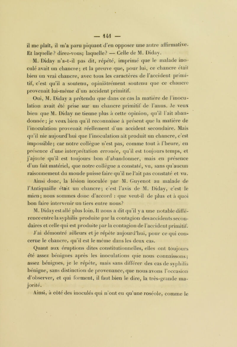 il me plaît, il m’a paru piquant d’en opposer une autre affirmative. Et laquelle? direz-vous; laquelle? — Celle de M. Diday. M. Diday n’a-t-il pas dit, répété, imprimé que le malade ino- culé avait un chancre; et la preuve que, pour lui, ce chancre était bien un vrai chancre, avec tous les caractères de l’accident primi- tif, c’est qu’il a soutenu, opiniâtrement soutenu que ce chancre provenait lui-même d’un accident primitif. Oui, M. Diday a prétendu que dans ce cas la matière de l’inocu- lation avait été prise sur un chancre primitif de l’anus. Je veux bien que M. Diday ne tienne plus à cette opinion, qu’il l’ait aban- donnée; je veux bien qu'il reconnaisse à présent que la matière de l’inoculation provenait réellement d’un accident secondaire. Mais qu’il nie aujourd’hui que l’inoculation ait produit un chancre, c’est impossible; car noire collègue n’est pas, comme tout à l’heure, en présence d’une interprétation erronée, qu’il est toujours temps, et j’ajoute qu’il est toujours bon d’abandonner, mais en présence d’un fait matériel, que notre collègue a constaté, vu, sans qu’aucun raisonnement du monde puisse faire qu’il ne l’ait pas constaté et vu. Ainsi donc, la lésion inoculée par M. Guyenot au malade de l’Antiquaille était un chancre; c’est l’avis de M. Diday, c’est le mien; nous sommes donc d’accord : que veut-il de plus et à quoi bon faire intervenir un tiers entre nous? M. Diday est allé plus loin. Il nous a dit qu’il y a une notable diffé- rence entre la syphilis produite par la contagion des accidents secon- daires et celle qui est produite par la contagion de l’accident primitif. J’ai démontré ailleurs et je répète aujourd’hui, pour ce qui con- cerne le chancre, qu’il est le même dans les deux cas. Quant aux éruptions dites constitutionnelles, elles ont toujours été assez bénignes après les inoculations que nous connaissons; assez bénignes, je le répète, mais sans différer des cas de syphilis bénigne, sans distinction de provenance, que nous avons l’occasion d’observer, et qui forment, il faut bien le dire, la très-grande ma- jorité. Ainsi, à côté des inoculés qui n’ont eu qu’une roséole, comme le