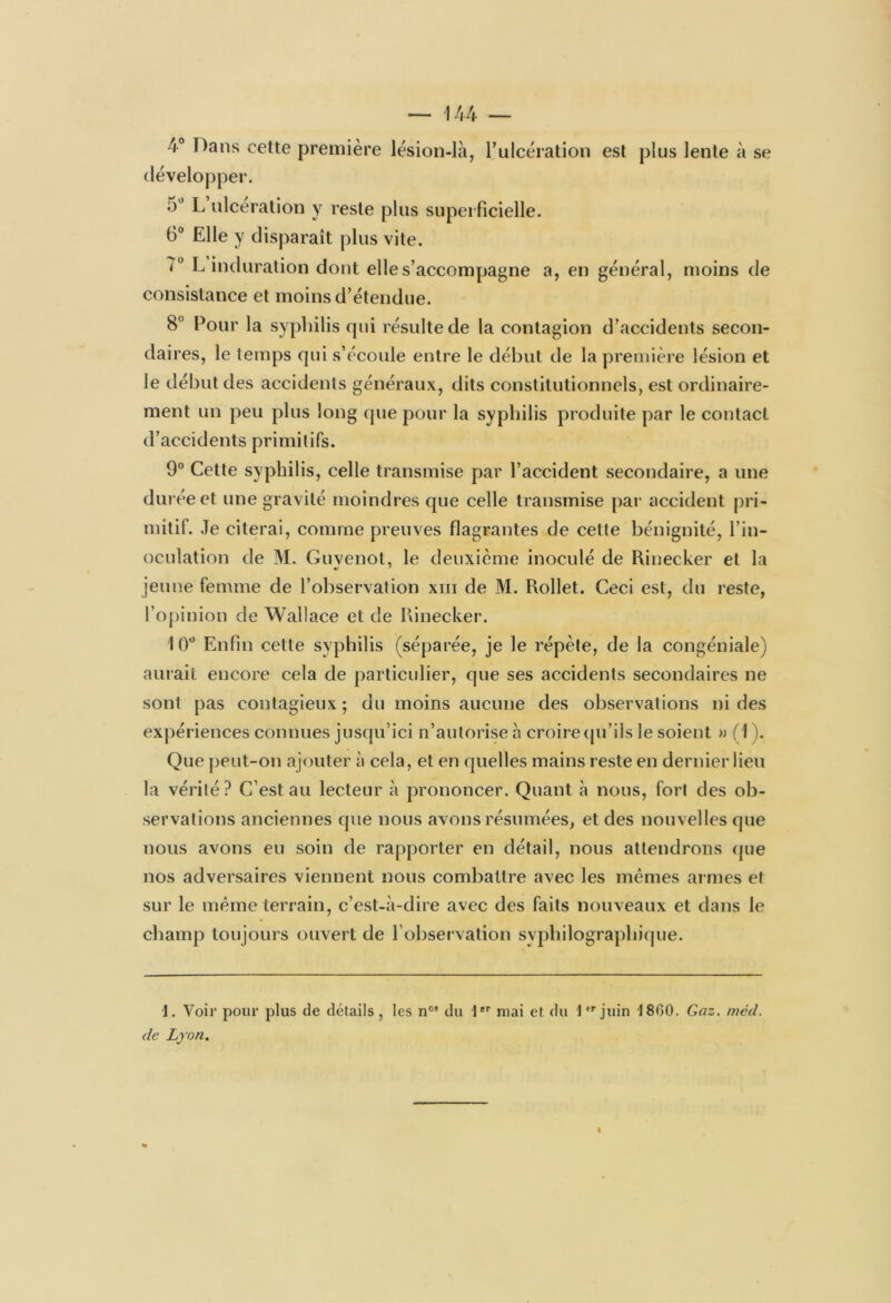 4° Dans cette première lésion-là, l’ulcération est plus lente à se développer. 5° L ulcération y reste plus superficielle. 6° Elle y disparaît plus vite. <° L induration dont elle s’accompagne a, en général, moins de consistance et moins d’étendue. 8 Pour la syphilis qui résulte de la contagion d’accidents secon- daires, le temps qui s’écoule entre le début de la première lésion et le début des accidents généraux, dits constitutionnels, est ordinaire- ment un peu plus long que pour la syphilis produite par le contact d’accidents primitifs. 9° Cette syphilis, celle transmise par l’accident secondaire, a une durée et une gravité moindres que celle transmise par accident pri- mitif. Je citerai, comme preuves flagrantes de cette bénignité, l’in- oculation de M. Guvenot, le deuxième inoculé de Rinecker et la jeune femme de l’observation xm de M. Rollet. Ceci est, du reste, l’opinion de Wallace et de Rinecker. 10° Enfin cette syphilis (séparée, je le répète, de la congéniale) aurait encore cela de particulier, que ses accidents secondaires ne sont pas contagieux; du moins aucune des observations ni des expériences connues jusqu’ici n’autorise à croire qu’ils le soient » (1 ). Que peut-on ajouter à cela, et en quelles mains reste en dernier lieu la vérité? C’est au lecteur à prononcer. Quant à nous, fort des ob- servations anciennes que nous avons résumées, et des nouvelles que nous avons eu soin de rapporter en détail, nous attendrons que nos adversaires viennent nous combattre avec les mêmes armes et sur le même terrain, c’est-à-dire avec des faits nouveaux et dans le champ toujours ouvert de l’observation syphilograpliique. 1. Voir pour plus de détails, les nos du 1er mai et du 1er juin 1860. Gaz. méd. de Lyon.