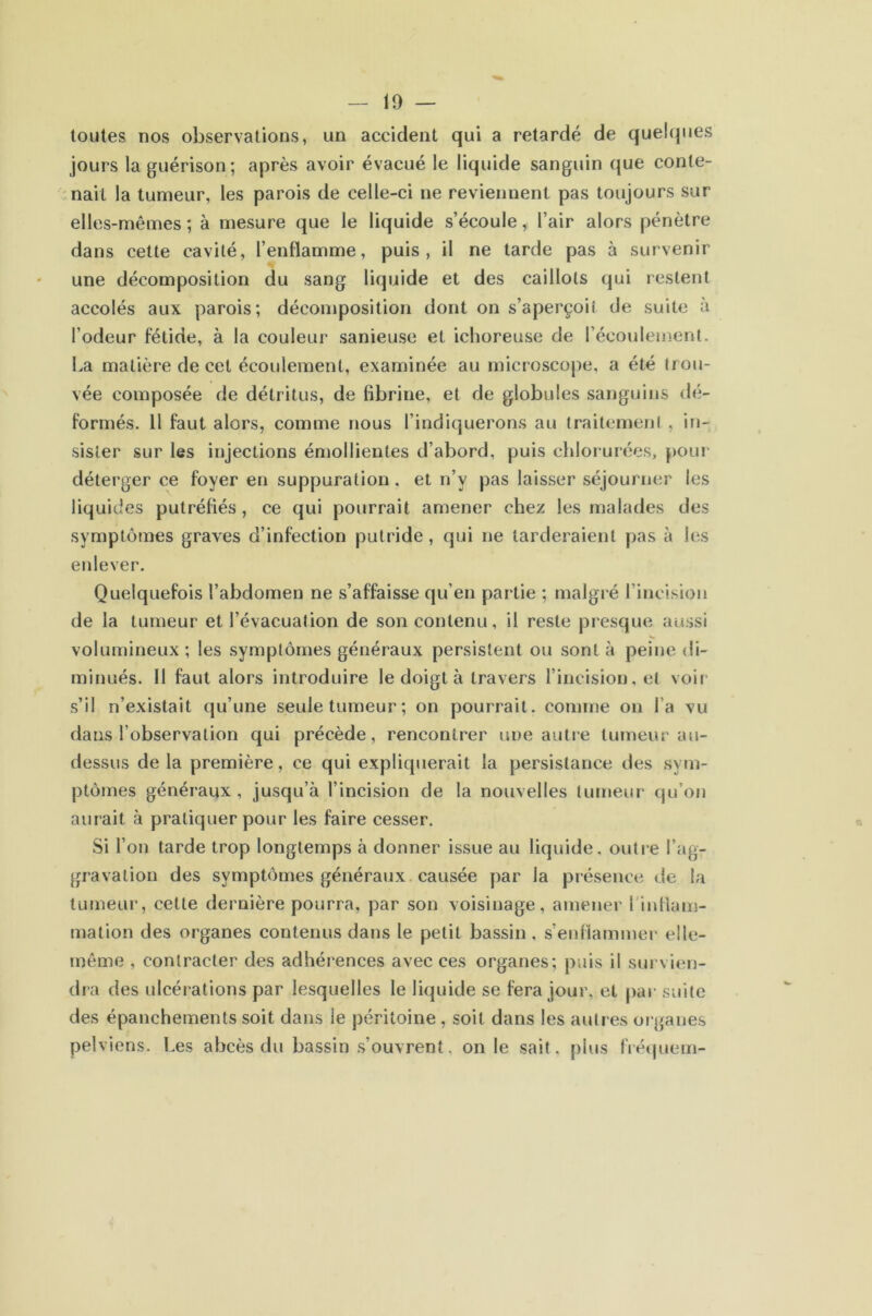 toutes nos observations, un accident qui a retardé de quelques jours la guérison; après avoir évacué le liquide sanguin que conte- nait la tumeur, les parois de celle-ci ne reviennent pas toujours sur elles-mêmes ; à mesure que le liquide s’écoule, l’air alors pénètre dans cette cavité, l’enflamme, puis, il ne tarde pas à survenir une décomposition du sang liquide et des caillots qui restent accolés aux parois; décomposition dont on s’aperçoit de suite à l’odeur fétide, à la couleur sanieuse et ichoreuse de l’écoulement. La matière de cet écoulement, examinée au microscope, a été trou- vée composée de détritus, de fibrine, et de globules sanguins dé- formés. 11 faut alors, comme nous l’indiquerons au traitement , in- sister sur les injections émollientes d’abord, puis chlorurées, pour déterger ce foyer en suppuration, et n’y pas laisser séjourner les liquides putréfiés , ce qui pourrait amener chez les malades des symptômes graves d’infection putride, qui ne tarderaient pas à les enlever. Quelquefois l’abdomen ne s’affaisse qu’en partie ; malgré l’incision de la tumeur et l’évacuation de son contenu, il reste presque aussi volumineux ; les .symptômes généraux persistent ou sont à peine di- minués. 11 faut alors introduire le doigt à travers l’incision, et voii- s’il n’existait qu’une seule tumeur; on pourrait, comme on l’a vu dans l’observation qui précède, rencontrer une autre tumeur au- dessus de la première, ce qui expliquerait la persistance des sym- ptômes généraux , jusqu’à l’incision de la nouvelles tumeur qu’on aurait à pratiquer pour les faire cesser. Si l’on tarde trop longtemps à donner issue au liquide, outie l’ag- gravation des symptômes généraux, causée par la présence de la tumeur, cette dernière pourra, par son voisinage, amener l’inflam- mation des organes contenus dans le petit bassin, s’enflammer elle- même , contracter des adhérences avec ces organes; puis il survien- dra des ulcérations par lesquelles le liquide se fera jour, et par suite des épanchements soit dans le péritoine , soit dans les autres organes pelviens. Les abcès du bassin .s’ouvrent, on le sait, plus IVéïjuem-