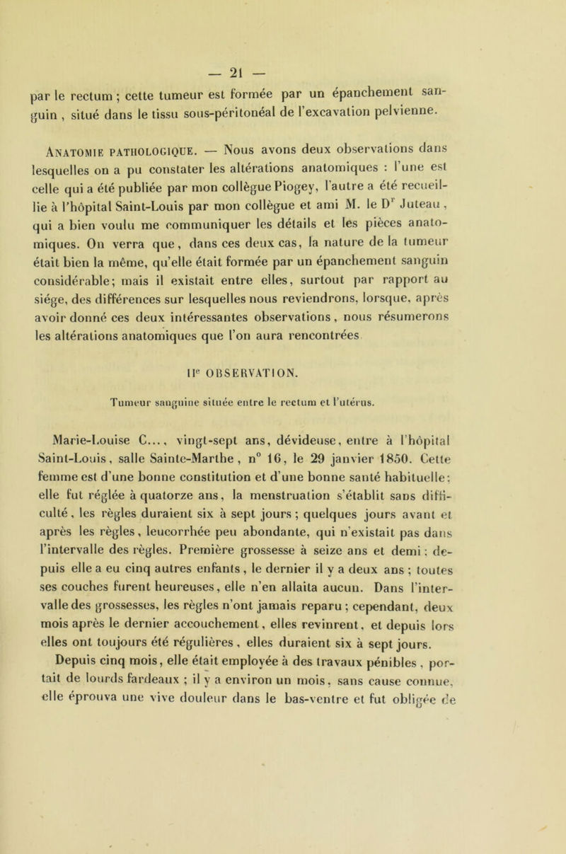 par le rectum ; cette tumeur est formée par un épanchement san- guin , situé dans le tissu sous-péritonéal de 1 excavation pelvienne. Anatomie pathologique. — Nous avons deux observations dans lesquelles on a pu constater les altérations anatomiques : l’une est celle qui a été publiée par mon collègue Piogey, l’autre a été recueil- lie à l’hôpital Saint-Louis par mon collègue et ami M. le D’' Juteau , qui a bien voulu me communiquer les détails et les pièces anato- miques. On verra que, dans ces deux cas, la nature de la tumeur était bien la même, qu’elle était formée par un épanchement sanguin considérable; mais il existait entre elles, surtout par rapport au siège, des différences sur lesquelles nous reviendrons, lorsque, après avoir donné ces deux intéressantes observations, nous résumerons les altérations anatomiques que l’on aura rencontrées IF OBSERVATION. Tumeur sanguine située entre le rectum et Tutérus. Marie-l.ouise C..., vingt-sept ans, dévideuse, entre à l’hôpital Saint-Louis, salle Sainte-Marthe, n® 16, le 29 janvier 1850. Celte femme est d’une bonne constitution et d’une bonne santé habituelle; elle fut réglée à quatorze ans, la menstruation s’établit sans difii- culté, les règles duraient six à sept jours ; quelques jours avant et après les règles, leucorrhée peu abondante, qui n’existait pas dans l’intervalle des règles. Première grossesse à seize ans et demi : de- puis elle a eu cinq autres enfants, le dernier il y a deux ans ; toutes ses couches furent heureuses, elle n’en allaita aucun. Dans l’inter- valle des grossesses, les règles n’ont jamais reparu; cependant, deux mois après le dernier accouchement, elles revinrent, et depuis lors elles ont toujours été régulières, elles duraient six à sept jours. Depuis cinq mois, elle était employée à des travaux pénibles , por- tait de lourds fardeaux ; il y a environ un mois, sans cause connue, elle éprouva une vive douleur dans le bas-ventre et fut obligée de