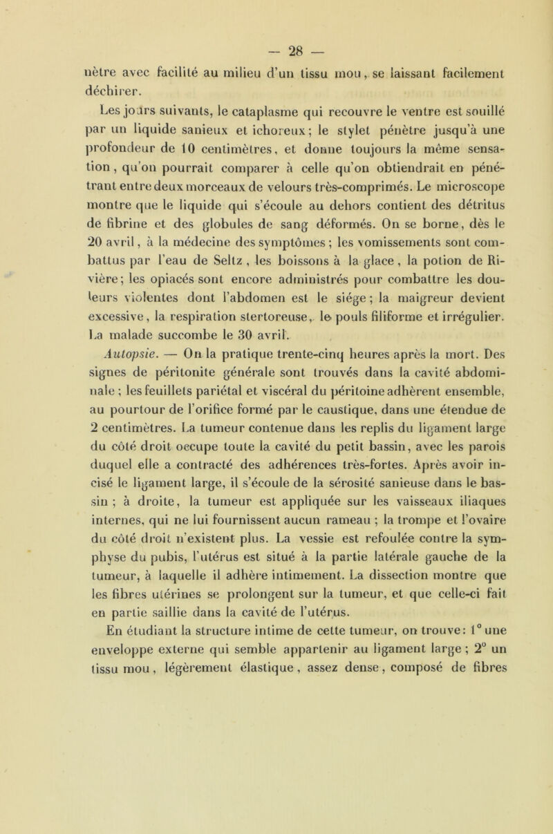 nètre avec facilité au milieu d’un tissu mou, se laissant facilement déchirer. Les jours suivants, le cataplasme qui recouvre le ventre est souillé par un liquide sanieux et ichoreux ; le stylet pénètre jusqu’à une profondeur de 10 centimètres, et donne toujours la même sensa- tion , qu’on pourrait comparer h celle qu’on obtiendrait en péné- trant entre deux morceaux de velours très-comprimés. Le microscope montre que le liquide qui s’écoule au dehors contient des détritus de fibrine et des globules de sang déformés. On se borne, dès le 20 avril, à la médecine des symptômes ; les vomissements sont com- battus par l’eau de Seltz , les boissons à la glace, la potion de Ri- vière; les opiacés sont encore administrés pour combattre les dou- leurs violentes dont l’abdomen est le siège ; la maigreur devient excessive, la respiration stertoreuse, le- pouls filiforme et irrégulier. La malade succombe le 30 avril. Autopsie. — On la pratique trente-cinq heures après la mort. Des signes de péritonite générale sont trouvés dans la cavité abdomi- nale ; les feuillets pariétal et viscéral du péritoine adhèrent ensemble, au pourtour de l’orifice formé par le caustique, dans une étendue de 2 centimètres. La tumeur contenue dans les replis du ligament large du côté droit occupe toute la cavité du petit bassin, avec les parois duquel elle a contracté des adhérences très-fortes. Après avoir in- cisé le ligament large, il s’écoule de la sérosité sanieuse dans le bas- sin ; à droite, la tumeur est appliquée sur les vaisseaux iliaques internes, qui ne lui fournissent aucun rameau ; la trompe et l’ovaire du côté droit n’existent plus. La vessie est refoulée contre la sym- physe du pubis, l’utérus est situé à la partie latérale gauche de la tumeur, à laquelle il adhère intimement. La dissection montre que les fibres utérines se prolongent sur la tumeur, et que celle-ci fait en partie saillie dans la cavité de l’utérus. En étudiant la structure intime de cette tumeur, on trouve: 1“ une enveloppe externe qui semble appartenir au ligament large ; 2*^ un (issu mou, légèrement élastique, assez dense, composé de fibres