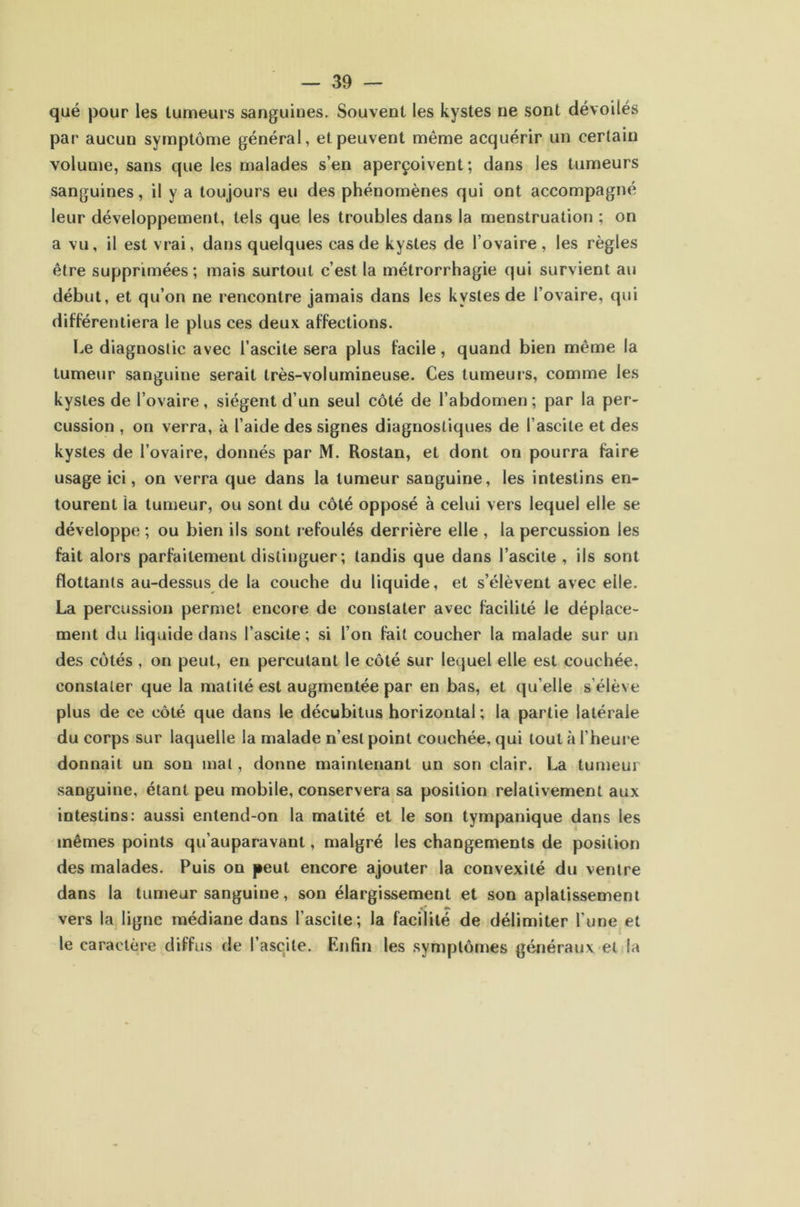 qué pour les tumeurs sanguines. Souvent les kystes ne sont dévoilés par aucun symptôme général, et peuvent même acquérir un certain volume, sans que les malades s’en aperçoivent; dans les tumeurs sanguines, il y a toujours eu des phénomènes qui ont accompagné leur développement, tels que les troubles dans la menstruation ; on a vu, il est vrai, dans quelques cas de kystes de l’ovaire , les règles être supprimées; mais surtout c’est la métrorrhagie qui survient au début, et qu’on ne rencontre jamais dans les kystes de l’ovaire, qui différenliera le plus ces deux affections. Le diagnostic avec l’ascite sera plus facile, quand bien même la tumeur sanguine serait très-volumineuse. Ces tumeurs, comme les kystes de l’ovaire, siègent d’un seul côté de l’abdomen ; par la per- cussion , on verra, à l’aide des signes diagnostiques de l’ascite et des kystes de l’ovaire, donnés par M. Rostan, et dont on pourra faire usage ici, on verra que dans la tumeur sanguine, les intestins en- tourent la tumeur, ou sont du côté opposé à celui vers lequel elle se développe ; ou bien ils sont refoulés derrière elle , la percussion les fait alors parfaitement distinguer ; tandis que dans l’ascite, ils sont floUants au-dessus de la couche du liquide, et s’élèvent avec elle. La percussion permet encore de constater avec facilité le déplace- ment du liquide dans l’ascite; si l’on fait coucher la malade sur un des côtés , on peut, en percutant le côté sur lequel elle est couchée, constater que la matité est augmentée par en bas, et qu’elle s’élève plus de ce côté que dans le décubitus horizontal ; la partie latérale du corps sur laquelle la malade n’est point couchée, qui tout à l’heure donnait un son mat, donne maintenant un son clair. La tumeur sanguine, étant peu mobile, conservera sa position relativement aux intestins: aussi entend-on la matité et le son tympanique dans les mêmes points qu’auparavant, malgré les changements de position des malades. Puis on peut encore ajouter la convexité du ventre dans la tumeur sanguine, son élargissement et son aplatissement vers la ligne médiane dans l’ascite; la facilité de délimiter l’une et le caractère diffus de l’ascite. Enfin les symptômes généraux et la