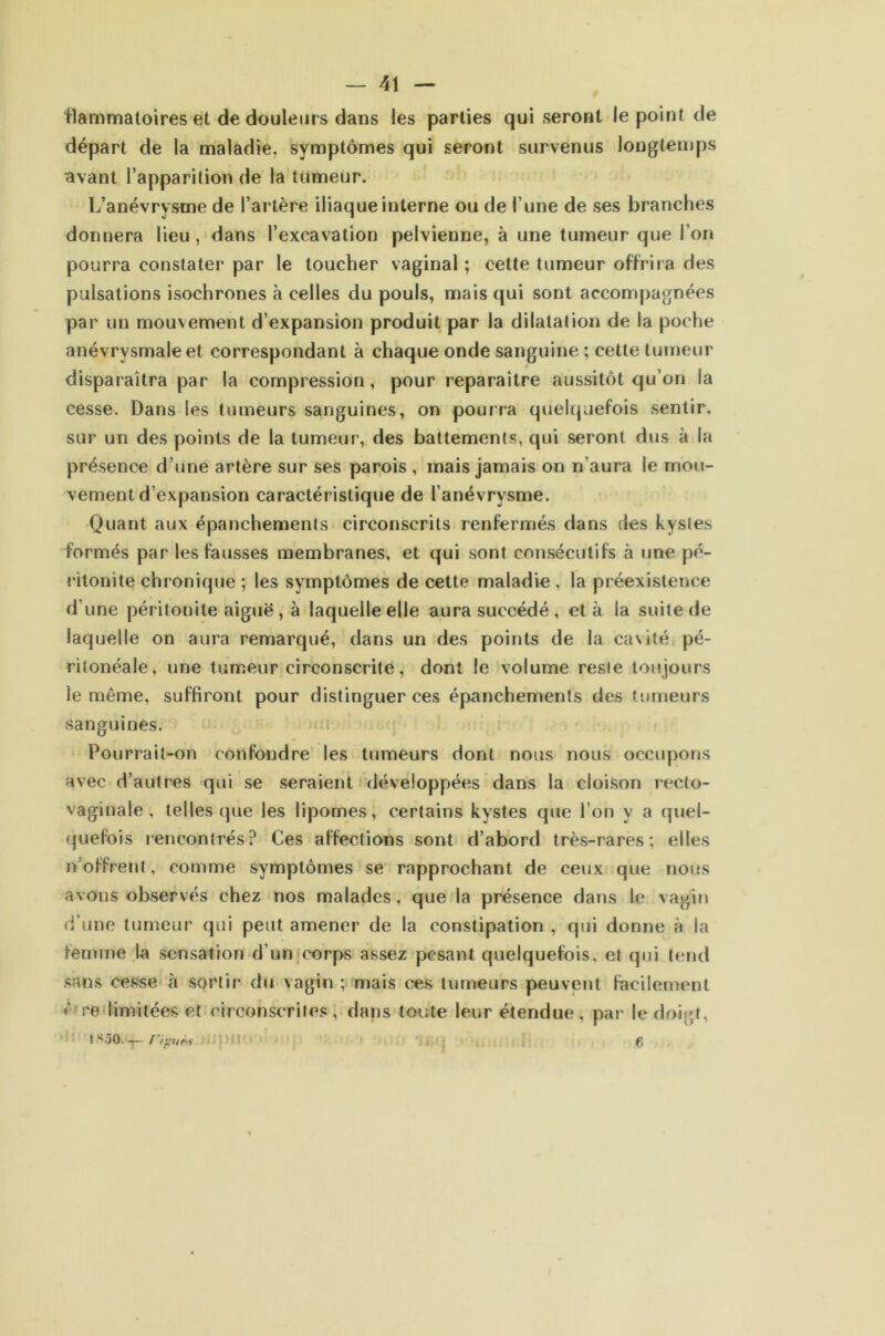 -41 — tlammatoires et de douleurs dans les parties qui seront le point de départ de la maladie, symptômes qui seront survenus longtemps avant l’apparition de la tumeur. L’anévrysme de l’artère iliaque interne ou de l’une de ses branches donnera lieu, dans l’excavation pelvienne, à une tumeur que l’on pourra constater par le toucher vaginal ; cette tumeur offrira des pulsations isochrones à celles du pouls, mais qui sont accompagnées par un mouvement d’expansion produit par la dilatation de la poche anévrysmale et correspondant à chaque onde sanguine ; cette tumeur disparaîtra par la compression, pour reparaître aussitôt qu’on la cesse. Dans les tumeurs sanguines, on pourra quehpiefois sentir, sur un des points de la tumeur, des battements, qui seront dus à la présence d’une artère sur ses parois , mais jamais on n’aura le mou- vement d’expansion caractéristique de l’anévrysme. Quant aux épanchements circonscrits renfermés dans des kystes formés par les fausses membranes, et qui sont consécutifs à une pé- ritonite chronique ; les symptômes de cette maladie , la préexistence d’une péritonite aiguë, à laquelle elle aura succédé, et à la suite de laquelle on aura remarqué, dans un des points de la cavité pé- ritonéale, une tumeur circonscrite, dont le volume reste toujours le même, suffiront pour distinguer ces épanchements des fumeurs sanguines. Pourrait-on confondre les tumeurs dont nous nous occiq)ons avec d’autres qui se seraient développées dans la cloison recto- vaginale, telles (]ue les lipomes, certains kystes que l’on y a quel- quefois rencontrés? Ces affections sont d’abord très-rares; elles n’offrent, comme symptômes se rapprochant de ceux que nous avons observés chez nos malades, que la présence dans le vagin d’une tumeur qui peut amener de la constipation , qui donne à la femme la sensation d’un^corps assez pesant quelquefois, et qui tend sans cesse à sortir du vagin ; mais ces tumeurs peuvent facilement ê'peilimitées et circonscrites, dans toute leur étendue, par le doigt, I 1850.—