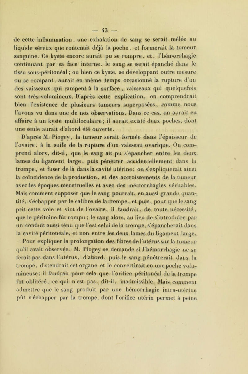 de cette inflammation, une exhalation de sang se serait mêlée au liquide séreux que contenait déjà la poche, et formerait la tumeur sanguine. Ce kyste encore aurait pu se rompre, et, l’hémorrhagie continuant par sa face interne, le sang se serait épanché dans le tissu sous-péritonéal ; ou bien ce kyste, se développant outre mesure ou se rompant, aurait en même temps occasionné la rupture d’un des vaisseaux qui rampent à la surface , vaisseaux qui quelquefois sont très-volumineux. D’après cette explication, on comprendrait bien l’existence de plusieurs tumeurs superposées, comme nous l’avons vu dans une de nos observations. Dans ce cas, on aurait eu I affaire à un kyste multiloculaire; il aurait existé deux poches, dont une seule aurait d’abord été ouverte. D’après M. Piogey, la tumeur serait formée dans l’épaisseur de l’ovaire, à la suiîe de la rupture d’un vaisseau ovarique. Ou com- prend alors, dit-il, que le sang ait pu s’épancher entre les deux lames du ligament large, puis pénétrer accidentellement dans la trompe, et fuser de là dans la cavité utérine; on s’expliquerait ainsi la coïncidence de la production, et des accroissements de la tumeur avec les époques menstruelles et avec des mélrorrhagies véritables. Mais comment supposer que le sang pourrait, en aussi grande (|uan-, tité, s’échapper par le calibre de la trompe, et puis, pour que le sang prît cette voie et vînt de l’ovaire, il faudrait, de toute nécessité, que le péritoine fût rompu ; le sang alors, au lieu de s’iniroduire par un conduit aussi ténu que l’est celui de la trompe, s’épancherait dans la cavité péritonéale, et non entre les deux lames du ligament large,. Pour expliquer la prolongation desifibres de l’utérus sur la tumeur qu’il avait observée, M. Piogey se demande si l’hémorrhagie ne se ferait pas dans l’utérus, d’abord, puis/le sang pénétrerait dans la trompe, distendrait cet organe et le convertirait en une poche volu- mineuse; il faudrait pour cela que l’orilice péritonéal de la trompe fût oblitéré, ce qui n’est pas. dit-il, inadmissible. Mais comment admettre que le sang produit par une hémorrhagie intra-utérine pût s’échapper par la trompe, dont l’orifice utérin permet à peine