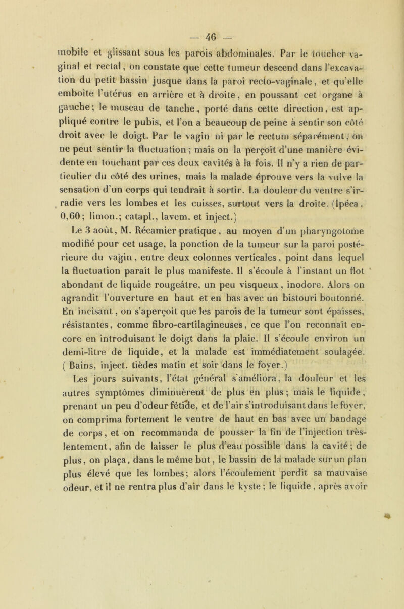 mobile et glissant sous les parois abdominales. Par le toucher va- ginal et rectal, on constate que cette tumeur descend dans l’excava- tion du petit bassin jusque dans la paroi recto-vaginale, et qu’elle emboîte Tutérus en arrière et à droite, en poussant cet organe à gauche; le museau de tanche, porté dans cette direction, est ap- pliqué contre le pubis, et l’on a beaucoup de peine à sentir son côté droit avec le doigt. Par le vagin ni par le rectum séparément,' on ne peut sentir la fluctuation; mais on la perçoit d’une manière évi- dente en touchant par ces deux cavités à la fois. Il n’y a rien de par- ticulier du côté des urines, mais la malade éprouve vers la vulve la sensation d’un corps qui tendrait à sortir. La douleur du ventre s’ir- ^ radie vers les lombes et les cuisses, surtout vers la droite. (Ipéca, 0,60; limon.; catapl., lavem. et inject.) Le 3 août, M. Récamier pratique, au moyen d’un pharyngotome modilié pour cet usage, la ponction de la tumeur sur la paroi posté- rieure du vagin, entre deux colonnes verticales, point dans lequel la fluctuation paraît le plus manifeste. 11 s’écoule à l’instant un flot ‘ abondant de liquide rougeâtre, un peu visqueux, inodore. Alors on agrandit l’ouverture en haut et en bas avec un bistouri boutonné. En incisant, on s’aperçoit que les parois de la tumeur sont épaisses, résistantes, comme fibro-cartilagineuses, ce que l’on reconnaît en- core en introduisant le doigt dans la plaie. Il s’écoule environ un demi-litre de liquide, et la malade est immédiatement soulagée. ( Bains, inject. tièdes matin et soir dans le foyer.) Les jours suivants, l’état général s’améliora, la douleur et les autres symptômes diminuèrent* de plus en plus; mais le liquide, prenant un peu d’odeur fétide, et de l’air s’introduisant dans le foyer, on comprima fortement le ventre de haut en bas avec un bandage de corps, et on recommanda de pousser la fin de l’injection très- lentement, afin de laisser le plus d’eau possible dans la cavité; de plus, on plaça, dans le même but, le bassin de la malade sur un plan plus élevé que les lombes; alors l’écoulement perdit sa mauvaise odeur, et il ne rentra plus d’air dans le kyste ; le liquide , après avoir