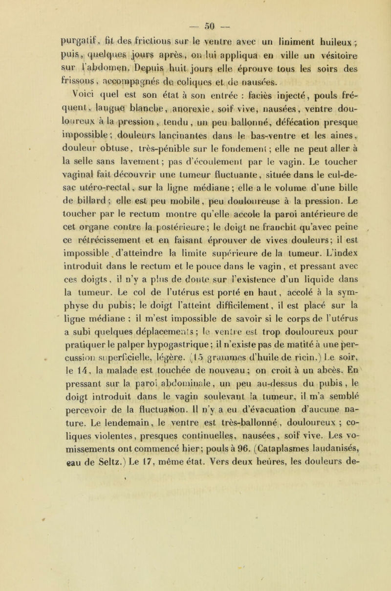 purgaûf, fit des friclious sur le ventre avec un liniment huileux; puis, rpielques jours après, on lui appliqua en ville un vésitoire sur l’ahdomen, Depuis huit jours elle éprouve tous les soirs des frissons, accompagnés do coliques et de nausées. Voici quel est son état à son entrée : faciès injecté, pouls fré- quent, langUjO blanche, anorexie, soif vive, nausées, ventre dou- loureux à la pression, tendu, un peu ballonné, défécation presque impossible; douleurs lancinantes dans le bas-ventre et les aines, douleur obtuse, très-pénible sur le fondement ; elle ne peut aller à la selle sans lavement; pas d’écoulement par le vagin. Le toucher vaginal fait découvrir une tumeur fluctuante, située dans le cul-de- sac utéro-rectal, sur la ligne médiane; elle a le volume d’une bille de billard; elle est peu mobile, peu douloureuse à la pression. Le toucher par le rectum montre qu’elle accole la paroi antérieure de cet organe contre la postérieure ; le doigt ne franchit qu’avec peine , ce rétrécissement et en faisant éprouver de vives douleurs; il est impossible, d’atteindre la limite supérieure de la tumeur. L’index introduit dans le rectum et le pouce dans le vagin, et pressant avec ces doigts, il n’y a plus de doute sur l’existence d’un liquide dans la tumeur. Le col de l’utérus est porté en haut, accolé à la sym- physe du pubis; le doigt l’atteint difficilement, il est placé sur la ligne médiane ; il m’est impossible de savoir si le corps de l’utérus a subi quelques déplacements ; le venii e est trop douloureux pour pratiquer le palper hypogastrique ; il n’existe pas de matité à une per- cussion superficielle, légère. (15 grammes d’huile de ricin.) Le soir, le 14, la malade est touchée de nouveau; on croit à un abcès. En' pressant sur la paroi abdominale, un peu au-dessus du pubis , le doigt introduit dans le vagin soulevant la tumeur, il m’a semblé percevoir de la fluctuation. 11 n’y a eu d’évacuation d’aucune na- ture. Le lendemain, le ventre est très-ballonné, douloureux ; co- liques violentes, presques continuelles, nausées, soif vive. Les vo- missements ont commencé hier; pouls à 96. (Cataplasmes laudanisés, eau de Seltz.) Le 17, même état. Vers deux heures, les douleurs de-