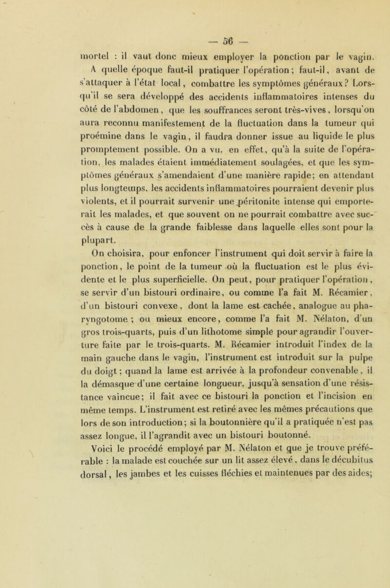 mortel : il vaut donc mieux employer la ponction par le vagin. A quelle épocpie faut-il pratiquer l’opération ; faut-il, avant de s’attaquer à l’état local, combattre les symptômes généraux ? Lors- (fu’il se sera développé des accidents inflammatoires intenses du côté de l’abdomen, que les souffrances seront très-vives, lorsqu’on aura reconnu manifestement de la fluctuation dans la tumeur qui proémine dans le vagin, il faudra donner issue au liquide le plus promptement possible. On a vu, en effet, qu’à la suit€ de l’opéra- tion, les malades étaient immédiatement soulagées, et que les sym- ptômes généraux s’amendaient d’une manière rapide; en attendant plus longtemps, les accidents inflammatoires pourraient devenir plus violents, et il pourrait survenir une péritonite intense qui emporte- rait les malades, et que souvent on ne pourrait combattre avec suc- cès à cause de la grande faiblesse dans laquelle elles sont pour la plupart. On choisira, pour enfoncer l’instrument qui doit servir à faire la ponction, le point de la tumeur .où la fluctuation est le plus évi- dente et le plus superficielle. On peut, pour pratiquer l’opération, se servir d’un bistouri ordinaire, ou comme l’a fait M. Récamier, d’un bistouri convexe, dont la lame est cachée, analogue au pha- ryngotome ; ou mieux encore, comme l’a fait M. INélaton, d’un gros trois-quarts, puis d’un lithotome simple pour agrandir l’ouver- ture faite par le trois-quarts. M. Récamier introduit l’index de la main gauche dans le vagin, l’instrument est introduit sur la pulpe du doigt ; quand la lame est arrivée à la profondeur convenable, il la démasque d’une certaine longueur, jusqu’à sensation d’une résis- tance vaincue; il fait avec ce bistouri la ponction et l’incision en même temps. L’instrument est retiré avec les mêmes précautions que lors de son introduction; si la boutonnière qu’il a pratiquée n’est pas assez longue, il l’agrandit avec un bistouri boutonné. Voici le procédé employé par M. Nélaton et que je trouve préfé- rable : la malade est couchée sur un lit assez élevé, dans le décubitus dorsal, les jambes et les cuisses fléchies et maintenues par des aides;