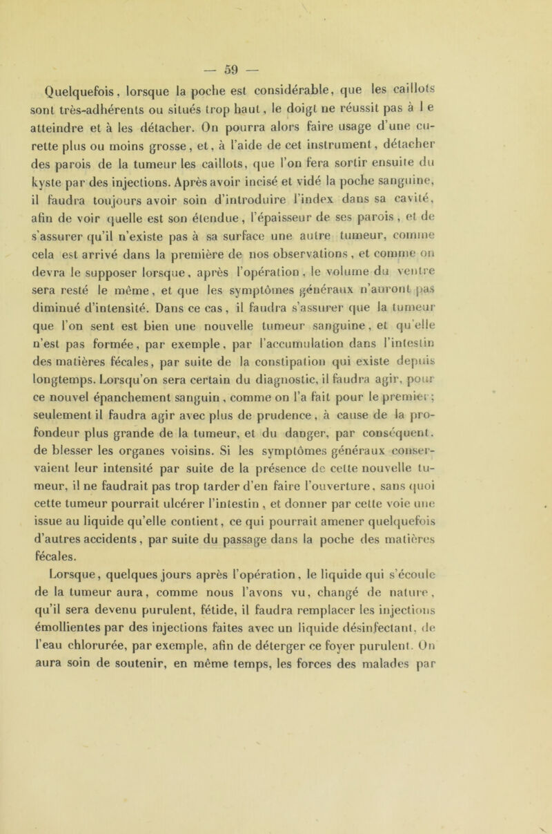 Quelquefois, lorsque la poche est considérable, que les caillots sont très-adhérents ou situés trop haut, le doigt ne réussit pas à 1 e atteindre et à les détacher. On pourra alors faire usage d’une cu- rette plus ou moins grosse, et, à l’aide de cet instrument, détacher des parois de la tumeur les caillots, que l’on fera sortir ensuite du kyste par des injections. Après avoir incisé et vidé la poche sanguine, il faudra toujours avoir soin d’introduire l’index dans sa cavité, afin de voir quelle est son étendue, l’épaisseur de ses parois , et de s’assurer qu’il n’existe pas à sa surface une autre tumeur, comme cela est arrivé dans la première de nos observations, et comme on devra le supposer lorsque, après l’opération, le volume du ventre sera resté le même, et que les symptômes généraux n’auront pas diminué d’intensité. Dans ce cas, il faudra s’assurer que la tumeui' que l’on sent est bien une nouvelle tumeur sanguine, et qu’elle n’est pas formée, par exemple, par l’accumulation dans l’intestin des matières fécales, par suite de la constipation qui existe depuis longtemps. Lorsqu’on sera certain du diagnostic, il faudra agir, pour ce nouvel épanchement sanguin , comme on l’a fait pour le premier; seulement il faudra agir avec plus de prudence, à cause de la pro- fondeur plus grande de la tumeur, et du danger, par conséquent, de blesser les organes voisins. Si les symptômes généraux conser- vaient leur intensité par suite de la présence de cette nouvelle tu- meur, il ne faudrait pas trop tarder d’en faire l’ouverture, sans (juoi cette tumeur pourrait ulcérer l’intestin , et donner par cette voie une issue au liquide qu’elle contient, ce qui pourrait amener quelquefois d’autres accidents, par suite du passage dans la poche des matières fécales. Lorsque, quelques jours après l’opération, le liquide qui s’écoule de la tumeur aura, comme nous l’avons vu, changé de nature, qu’il sera devenu purulent, fétide, il faudra remplacer les injections émollientes par des injections faites avec un liquide désinfectant, de l’eau chlorurée, par exemple, afin de déterger ce foyer purulent. On aura soin de soutenir, en même temps, les forces des malades par