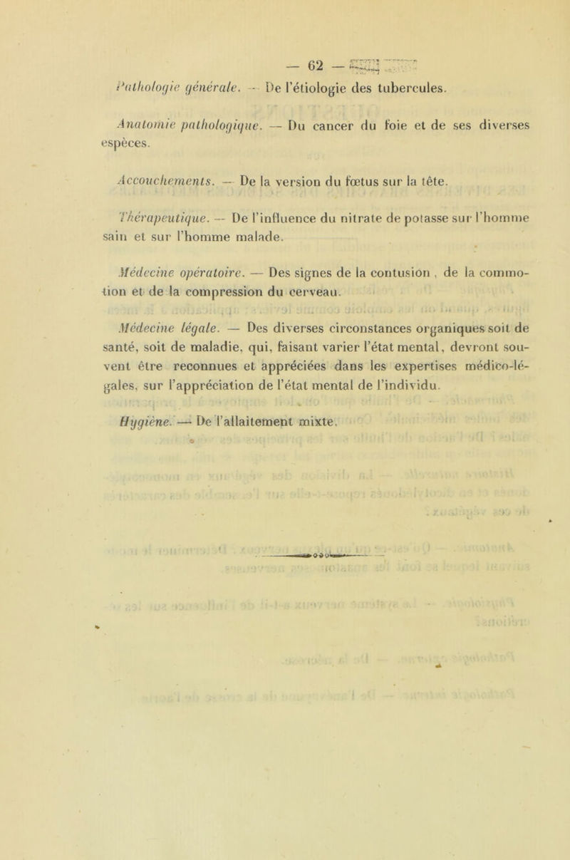 c*(Ulio/o(/ie (jénéraie. -- De l’étiologie des tubercules. Anatomie pallwlofjiquc. — Du cancer du hbie et de ses diverses espèces. Accouchements. — De la version du fœtus sur la tête. Thérapeutique. — De l’inlluence du nitrate de potasse sur l’homme sain et sur l’homme malade. Médecine opératoire. — Des signes de la contusion , de la commo- iion et de la compression du cerveau. .Médecine légale. — Des diverses circonstances organiques soit de santé, soit de maladie, qui, faisant varier l’état mental, devront sou- vent être reconnues et appréciées dans les expertises médico-lé- gales, sur l’appréciation de l’état mental de l’individu. *4 Hygiène. — De l’allaitement mixte.