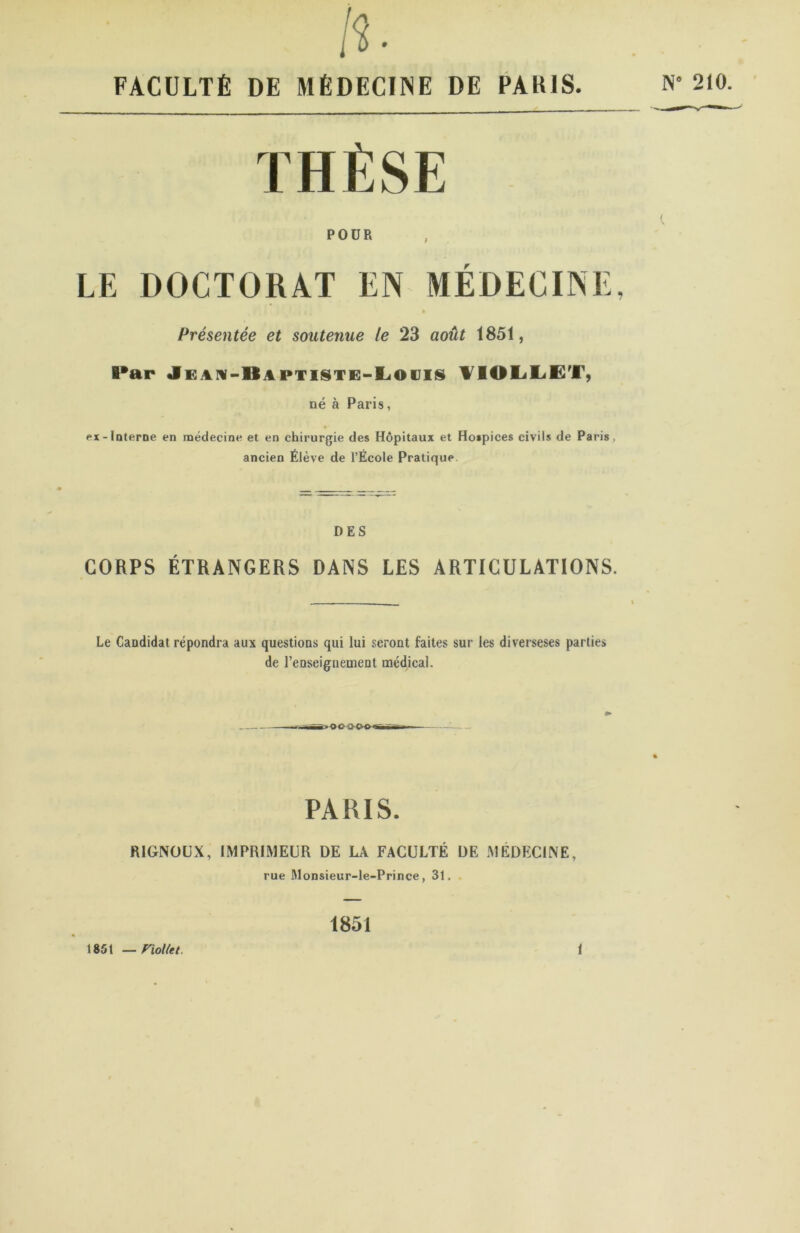 FACULTÉ DE MÈDECIINE DE PABIS. N” 210. THÈSE POUR LE DOCTORAT EN MEDECINE, » Présentée et soutenue le 23 août 1851, Par «iGAiv-ltAPTiSTE-EiOiJis ¥101jE<ET, né à Paris, ex-Interne en médecine et en chirurgie des Hôpitaux et Hospices civils de Paris, ancien Élève de l’École Pratique. DES CORPS ÉTRANGERS DANS LES ARTICULATIONS. Le Candidat répondra aux questions qui lui seront faites sur les diverseses parties de renseignement médical. »00<CK>^ PARIS. RIGNÜU.X, IMPRIMEUR DE LA FACULTÉ UE .MÉDECINE, rue ftlonsieur-le-Prince, 31. 1851 —rioUet. 1851 1