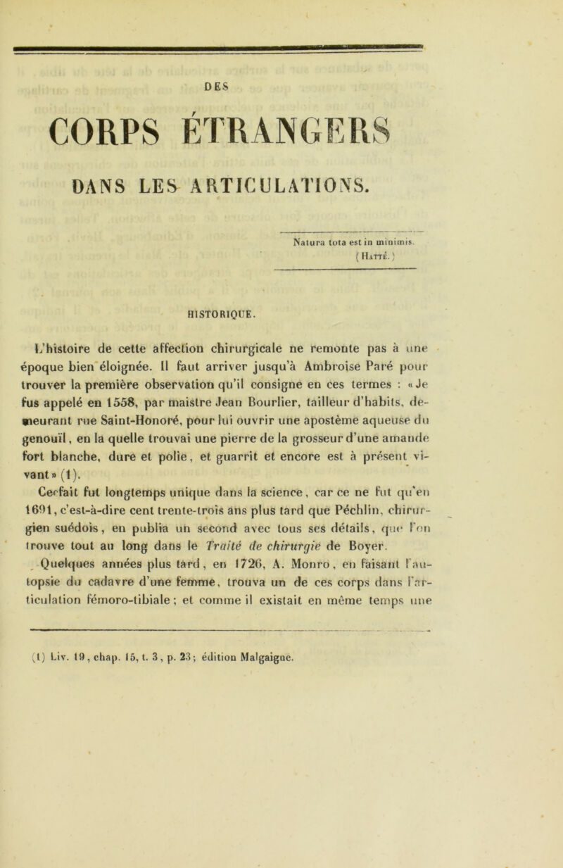 DES ÉTRANGERS DANS LES ARTICULATIONS, Nalura tota est in ininiinis. ( Hatté. ) HISTORIQUE- L’histoire de celte affection chirurgicale ne remonte pas à une • époque bien'éloignée. Il faut arriver jusqu’à Ambroise Paré pour trouver la première observation qu’il consigne en ces termes : « Je fus appelé en 1558, par maistre Jean Bourlier, tailleur d’habits, de- meurant rue Saint-Honoré, pour lui ouvrir une aposlème aqueuse du genouïl, en la quelle trouvai une pierre de la grosseur d’une amande fort blanche, dure et polie, et guarrit et encore est à présent vi- vant» (1). Cerfait fut longtemps unique dans la science, car ce ne fut qu'en 1601, c’est-à-dire cent trente-trois ans plus tard que Péchiin, chirur- gien suédois, en publia un second avec tous ses détails, que l’on trouve tout au long dans le Traité de chirurgie de Boyer. -Quelques années plus tard, en 1726, A. Monro, en faisant l'au- topsie du cadavre d’une femme, trouva un de ces corps dans l’ar- ticulation fémoro-tibiale; et comme il existait en même temps une (l) Liv. 19,chap. 15, t. 3,p. 23; édition Maigaigoe.
