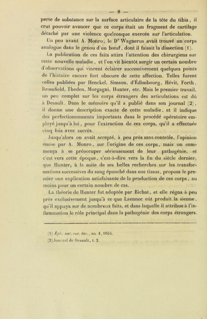perte de substance sur la surface articulaire de la tête du tibia, il crut pouvoir avancer que ce corps était un fragment de cartilage détaché par une violence quelconque exercée sur l’articulation. Un peu avant A. Monro, le D** Wagnerus avait trouvé un corps analogue dans le genou d’un bœuf, dont il faisait la dissection (1). La publication de ces faits attira l’attention des chirurgiens sur celte nouvelle maladie , et l’on vit bientôt surgir un certain nombre d’observations qui vinrent éclairer successivement quelques points de Thistoire encore fort obscure de cette affection. Telles furent « elles publiées par Henckel, Simson, d’Édimbourg, Hévit, Forth, Bromheld, Theden, Morgagni, Hunter, etc. Mais le premier travail, un peu complet sur les corps étrangers des articulations est dû à Desaull. Dans le mémoire qu’il a publié dans son journal (2), il donne une description exacte de cette maladie, et il indique des perfectionnements importants dans le procédé opératoire em- ployé jusqu’à lui, pour l’extraction de ces corps, qu’il a effectuée cinq fois avec succès. .Jusqu’alors on avait accepté, à peu près sans contrôle, l’opinion émise par A. Monro, sur l’origine de ces corps, mais on com- mença à se préoccuper sérieusement de leur pathogénie, et c’est vers cette époque, c’est-à-dire vers la fin du siècle dernier, que Hunter, à la suite de ses belles recherches sur les transfor- mations successives du sang épanché dans nos tissus, proposa le pre- mier une explication satisfaisante de la production de ces corps, au moins pour un certain nombre de cas. La théorie de Hunter fut adoptée par Bichat, et elle régna à peu près exclusivement jusqu’à ce que Laennec eût produit la sienne, qu’il appuya sur de nombreux faits, et dans laquelle il attribue à l’in- ilammation le rôle principal dans la pathogénie des corps étrangers. (1) Èph. nat. cur. dec,, au. 4, (65.5. (2) Journal de Desaull, t. 2,