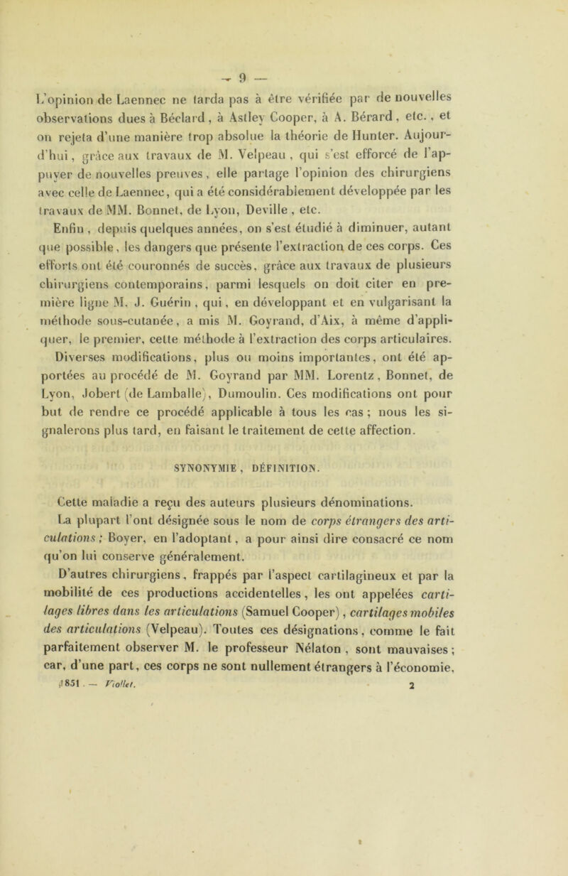 1/opinioîi de Laennec ne larda pas à être vérifiée par de nouvelles observations dues à Béclard, à Astley Cooper, à A. Bérard, etc., et on rejeta d’une manière trop absolue la théorie de Hunier. Aujour- d’hui, grâce aux travaux de M. Velpeau, qui s’est efforcé de l’ap- puver de nouvelles preuves, elle partage l’opinion des chirurgiens avec celle de Laennec, qui a été considérablement développée par les travaux de iMM. Bonnet, de liyon, Deville , etc. Enfin , depuis quelques années, on s’est étudié à diminuer, autant (pie possible, les dangers que présente l’extraction de ces corps. Ces efforts ont été couronnés de succès, grâce aux travaux de plusieurs chirurgiens contemporains, parmi lesquels on doit citer en pre- mière ligne M. J. Guérin , qui, en développant et en vulgarisant la méthode sous-cutanée, a mis M. Goyrand, d’Aix, à même d’appli- quer, le premier, celte méthode à l’extraction des corps articulaires. Diverses modifications, plus ou moins importantes, ont été ap- portées au procédé de M. Goyrand par MM. Lorenlz, Bonnet, de Lyon, Jobert (de Lamballe), Dumoulin. Ces modifications ont pour but de rendre ce procédé applicable à tous les cas ; nous les si- gnalerons plus tard, en faisant le traitement de cette affection. SYNONYMIE, DÉFINITION. Cette maladie a reçu des auteurs plusieurs dénominations. La plupart l’ont désignée sous le nom de corps étrangers des arti- culations ; Boyer, en l’adoptant, a pour ainsi dire consacré ce nom qu’on lui conserve généralement. D’autres chirurgiens, frappés par l’aspect cartilagineux et par la mobilité de ces productions accidentelles, les ont appelées carti- lages libres dafis les articulations (Samuel Cooper), cartilages mobiles des articulations (Velpeau). Toutes ces désignations, comme le fait parfaitement observer M. le professeur Nélaton , sont mauvaises ; car, d’une part, ces corps ne sont nullement étrangers à l’économie, il 851 . — FioHet. - 2 I I