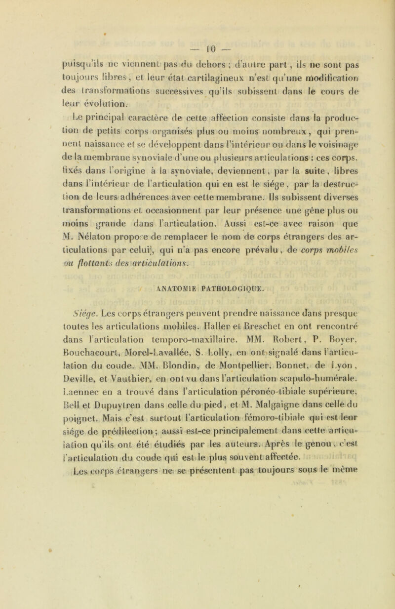 9 — 10 — (juisqu’ils ne vienneiU pas cki dehors ; d’aulre part, ils ne sont pas toujours libres, et leur état cartilagineux n’est qu’une modification des transformations successives qu’ils subissent dans le cours de leur évolution. Le principal caractère de cette affection consiste dans la produc- tion de petits corps organisés plus ou moins nombreux, qui pren- nent naissance et se développent dans l’intérieur ou <lans le voisinage de la membrane synoviale d’une ou plusieurs articulations : ces coqjs, fixés dans l’origine à la synoviale, deviennent, par la suite, libres dans l’intérieur de l’articulation qui en est le siège, par la destruc- tion de leurs* adhérences avec cette membrane. Ils subissent diverses transformations et occasionnent par leur présence une gêne plus ou moins grande dans l’articulation. Aussi esl-ce avec raison que M. Nélaton propo^'e de remplacer le nom de corps étrangers des ar- ticulations par celuij, qui n’a pas encore prévalu, de corps mobiles ou flottanU des articulations^ 7 A.INATOM1E PATHOLOGIQUE. Siège. Les corps étrangers peuvent prendre naissance dans presque toutes les articulations mobiles. Haller et Breschet en ont rencontré dans l’articulation temporo-maxillaire. MM. Robert, P. Boyer. Bouchacourt, Morel-Lavallée, S. Lolly, en ont signalé dans l’articu- lation du coude. MM. Blondin, de Montpellier, Bonnet, de i.yon , Deville, et Vauthier, en ont vu dans l’articulation scapulo-humérale. Laennec en a trouvé dans l’articulation péronéo-tibiale supérieure, Bell et Dupuytren dans celle du pied, et M. Malgaigne dans celle du poignet. Mais c’est surtout l’articulation fémoro-tibiale qui est leur siège de prédilection; aussi est-ce principalement dans cette articu- lation qu’ils ont été étudiés par les auteurs. Après le genou s c’est l’articulation du coude qui est le plus souvent affectée. Les corps étrangers ne se présentent pas toujours sous le même