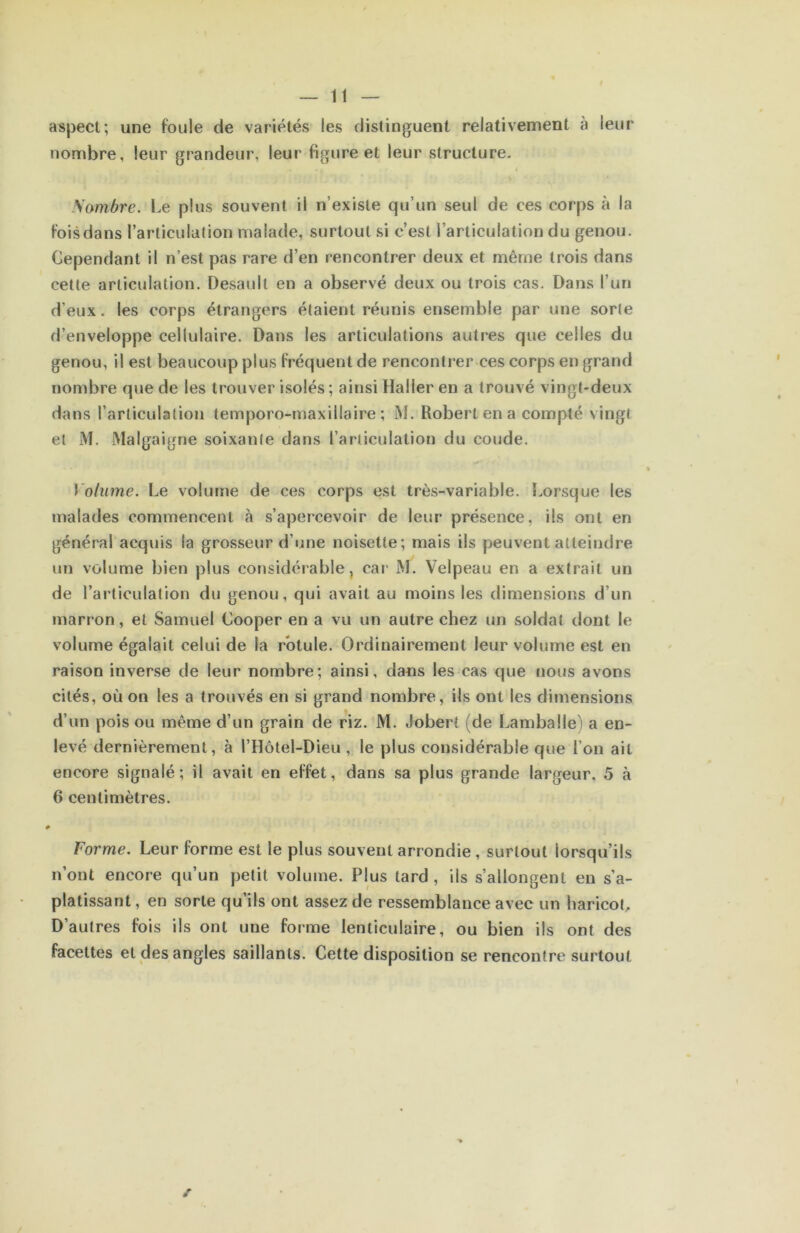 aspect; une foule de variétés les distinguent relativement à leur nombre, leur grandeur, leur figure et leur structure. Sombre. Le plus souvent il n’existe qu’un seul de ces corps à la fois dans l’articulalion malade, surtout si c’est l’articulation du genou. Cependant il n’est pas rare d’en rencontrer deux et même trois dans cette articulation. Desault en a observé deux ou trois cas. Dans l’un d’eux. les corps étrangers étaient réunis ensemble par une sorte d’enveloppe cellulaire. Dans les articulations autres que celles du genou, il est beaucoup plus fréquent de renconti’er ces corps en grand nombre que de les trouver isolés ; ainsi Haller en a trouvé vingt-deux dans l’articulation temporo-maxillaire ; M. Robert en a compté vingt et M. Malgaigne soixante dans l’articulation du coude. Volume. Le volume de ces corps est très-variable. Lorsque les malades commencent à s’apercevoir de leur présence, ils ont en général acquis la grosseur d’une noisette; mais ils peuvent atteindre un volume bien plus considérable, car M. Velpeau en a extrait un de l’articulation du genou, qui avait au moins les dimensions d’un marron, et Samuel Cooper en a vu un autre chez un soldat dont le volume égalait celui de la rotule. Ordinairement leur volume est en raison inverse de leur nombre; ainsi, dans les cas que nous avons cités, où on les a trouvés en si grand nombre, ils ont les dimensions d’un pois ou même d’un grain de riz. M. Jobert (de Lamballe') a en- levé dernièrement, à l’Hôtel-Dieu , le plus considérable que l’on ait encore signalé; il avait en effet, dans sa plus grande largeur, 5 à 6 centimètres. * Forme. Leur forme est le plus souvent arrondie , surtout lorsqu’ils n’ont encore qu’un petit volume. Plus tard , ils s’allongent en s’a- platissant , en sorte qu’ils ont assez de ressemblance avec un haricot. D’autres fois ils ont une forme lenticulaire, ou bien ils ont des facettes et des angles saillants. Cette disposition se rencontre surtout