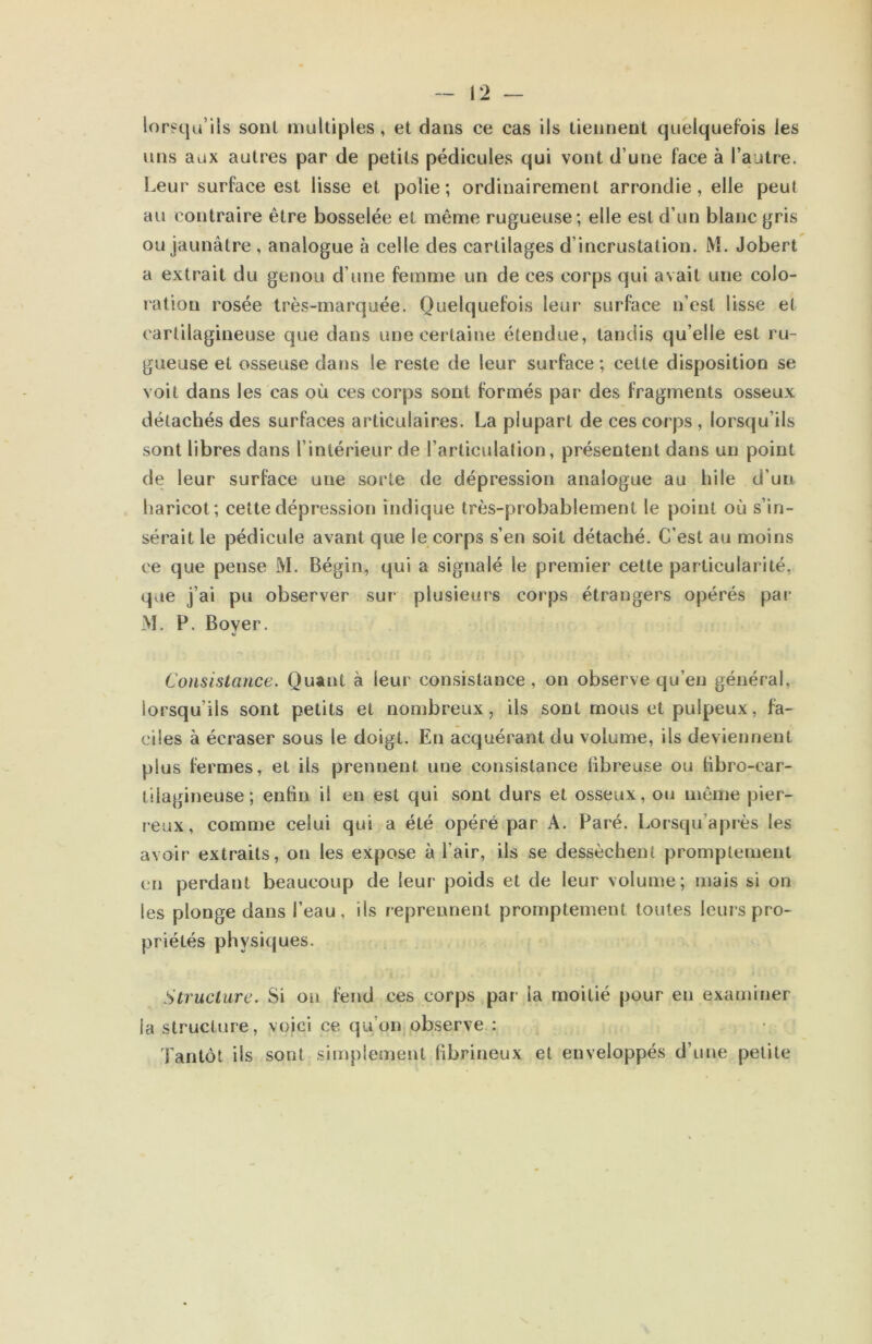 V2 — lors^qu’ils sonl multiples, et dans ce cas ils tiennent quelquefois les uns aux autres par de petits pédicules qui vont d’une face à l’autre. Leur surface est lisse et polie; ordinairement arrondie, elle peut au contraire être bosselée et même rugueuse; elle est d’un blanc gris ou jaunâtre , analogue à celle des cartilages d’incrustation. M. Jobert a extrait du genou d’une femme un de ces corps qui avait une colo- ration rosée très-marquée. Quelquefois leur* surface n’est lisse et cartilagineuse que dans une certaine étendue, tandis qu’elle est ru- gueuse et osseuse dans le reste de leur surface ; cette disposition se voit dans les cas où ces corps sont formés par des fragments osseux détachés des surfaces articulaires. La plupart de ces corps , lorsqu’ils sont libres dans l’intérieur de l’articulation, présentent dans un point de leur surface une sorte de dépression analogue au hile d’un haricot; celte dépression indique très-probablement le point où s’in- sérait le pédicule avant que le corps s’en soit détaché. C’est au moins ce que pense M. Bégin, qui a signalé le premier cette particularité, qae j’ai pu observer sur plusieurs corps étrangers opérés par M. P. Boyer. Consistance. Quant à leur consistance, on observe qu’en général, lorsqu’ils sont petits et nombreux, ils sont mous et pulpeux, fa- ciles à écraser sous le doigt. En acquérant du volume, ils deviennent plus fermes, et ils prennent une consistance tibreuse ou tibro-car- tiiagineuse; enhn il en est qui sont durs et osseux, ou même pier- reux, comme celui qui a été opéré par A. Paré. Lorsqu’après les avoir extraits, on les expose à l’air, ils se dessèchent promptement en perdant beaucoup de leur poids et de leur volume; mais si on les plonge dans l’eau, ils reprennent promptement toutes leurs pro- priétés physiques. Structure. Si ou fend ces corps par la moitié pour en examiner la structure, voici ce qu’on observe : Tantôt ils sont simplement (ibrineux et enveloppés d’une petite