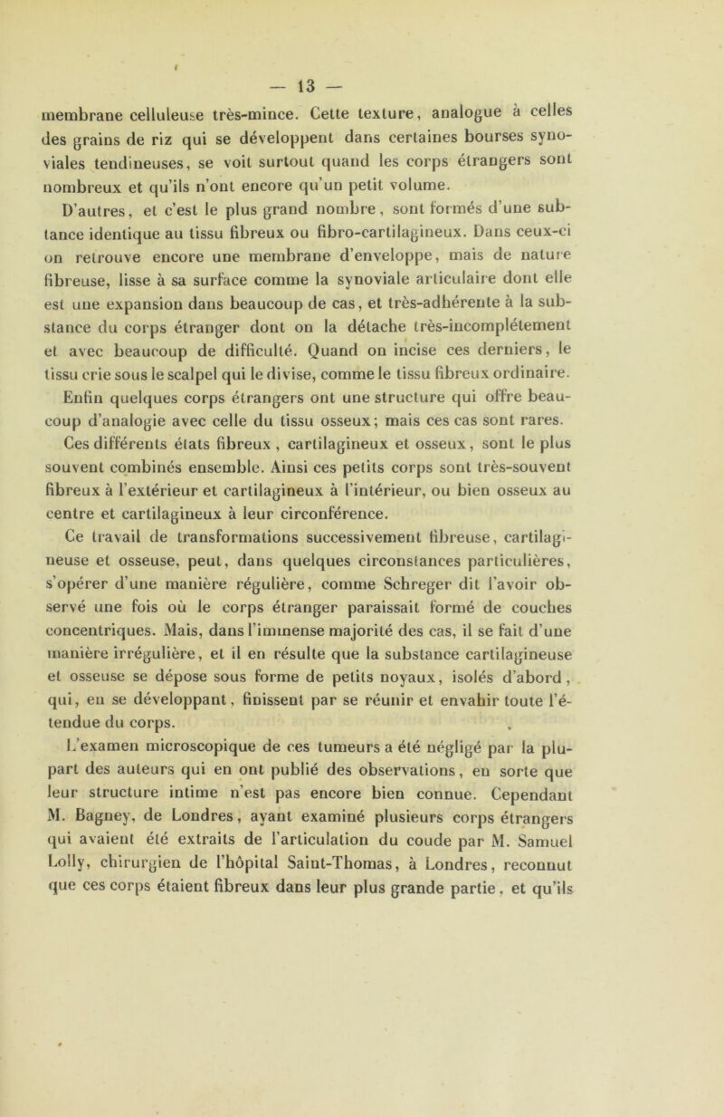 membrane celluleuse très-mince. Cette texture, analogue à celles des grains de riz qui se développent dans certaines bourses syno- viales tendineuses, se voit surtout quand les corps étrangers sont nombreux et qu’ils n’ont encore qu’un petit volume. D’autres, et c’est le plus grand nombre, sont formés d’une sub- tance identique au tissu fibreux ou fibro-cartilagineux. Dans ceux-ci on retrouve encore une membrane d’enveloppe, mais de nature fibreuse, lisse à sa surface comme la synoviale articulaire dont elle est une expansion dans beaucoup de cas, et très-adhérente à la sub- stance du corps étranger dont on la détache très-incomplétemenl et avec beaucoup de difficulté. Quand on incise ces derniers, le tissu crie sous le scalpel qui le divise, comme le tissu fibreux ordinaire. Enfin quelques corps étrangers ont une structure qui offre beau- coup d’analogie avec celle du tissu osseux; mais ces cas sont rares. Ces différents états fibreux , cartilagineux et osseux, sont le plus souvent combinés ensemble. Ainsi ces petits corps sont très-souvent fibreux à l’extérieur et cartilagineux à l’intérieur, ou bien osseux au centre et cartilagineux à leur circonférence. Ce travail de transformations successivement fibreuse, cartilagi- neuse et osseuse, peut, dans quelques circonstances particulières, s’opérer d’une manière régulière, comme Schreger dit l’avoir ob- servé une fois où le corps étranger paraissait formé de couches concentriques. Mais, dans l’immense majorité des cas, il se fait d’une manière irrégulière, et il en résulte que la substance cartilagineuse et osseuse se dépose sous forme de petits noyaux, isolés d’abord, qui, en se développant, finissent par se réunir et envahir toute l’é- tendue du corps. L’examen microscopique de ces tumeurs a été négligé par la plu- part des auteurs qui en ont publié des observations, eu sorte que leur structure intime n’est pas encore bien connue. Cependant xM. Bagriey, de Londres, ayant examiné plusieurs corps étrangers qui avaient été extraits de l’articulation du coude par M. Samuel Lolly, chirurgien de l’hôpital Saint-Thomas, à Londres, reconnut que ces corps étaient fibreux dans leur plus grande partie, et qu’ils