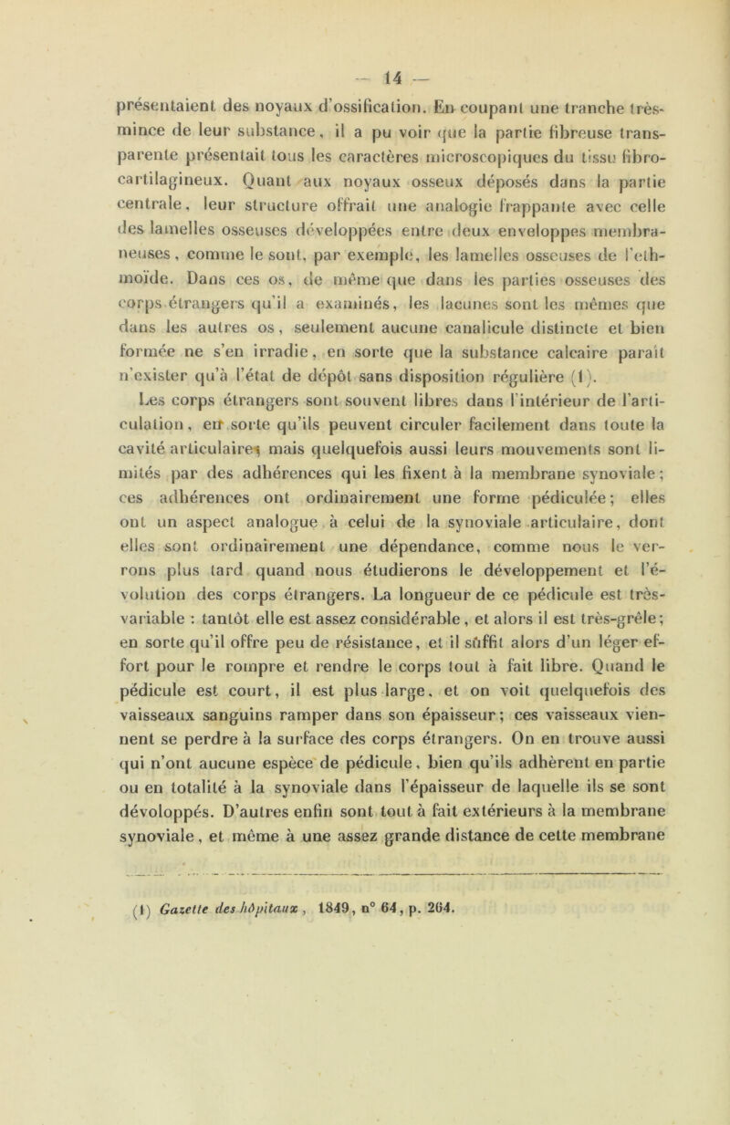 présentaient des noyaux d’ossification. En coupant une tranche très* mince de leur substance, il a pu voir que la partie fibreuse trans- parente présentait tous les caractères microscopiques du tissu fibro- cartilagineux. Quant aux noyaux osseux déposés dans la partie centrale, leur structure offrait une analogie frappante avec celle des lamelles osseuses développées entre deux enveloppes membra- neuses, comme le sont, par exemple, les lamelles osseuses de l’eth- moïde. Dans ces os, de meme que dans les parties osseuses des corps étrangers qu’il a examinés, les lacunes sont les mêmes que dans les autres os, seulement aucune canalicule distincte et bien formée ne s’en irradie, en soi’te que la substance calcaire parait n’exister qu’à l’état de dépôt sans disposition régulière (1). Les corps étrangers sont souvent libres dans l’intérieur de l’arli- culalion, eit sorte qu’ils peuvent circuler facilement dans toute la cavité articulaii’e^ mais quelquefois aussi leurs mouvements sont li- mités par des adhérences qui les fixent à la membrane synoviale; ces adhérences ont ordinairement une forme pédiculée ; elles ont un aspect analogue à celui de la synoviale articulaire, dont elles sont ordinairement une dépendance, comme nous le ver- rons plus tard quand nous étudierons le développement et l’é- volution des corps étrangers. La longueur de ce pédicule est très- variable : tantôt elle est assez considérable, et alors il est très-grêle; en sorte qu’il offre peu de résistance, et il sôffit alors d’un léger ef- fort pour le rompre et rendre le corps tout à fait libre. Quand le pédicule est court, il est plus large, et on voit quelquefois des vaisseaux sanguins ramper dans son épaisseur ; ces vaisseaux vien- nent se perdre à la surface des corps étrangers. On en trouve aussi qui n’ont aucune espèce de pédicule, bien qu’ils adhèrent en partie ou en totalité à la synoviale dans l’épaisseur de laquelle ils se sont dévoloppés. D’autres enfin sont tout à fait extérieurs à la membrane synoviale, et même à une assez grande distance de cette membrane (t) Gazette des hôpitaux , 1849, n° 64, p. 264.