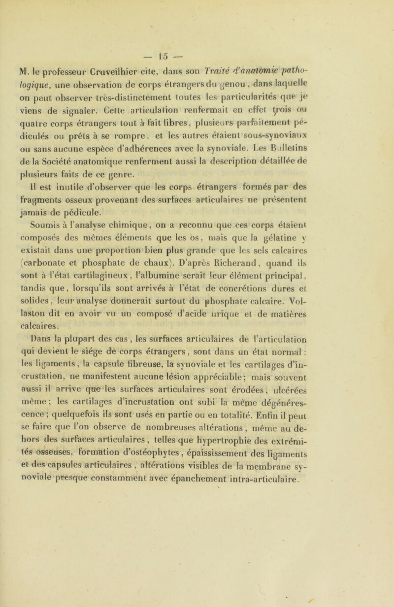 M. le professeur Cruveilhier cite, dans son Traité d*anatomie patho- (ogique, une observation de corps étrangers du genou , dans laquelle on peut observer très-distinctement toutes les particularités que je viens de signaler. Celte articulation renfermait en effet t^ois ou quatre corps étrangers tout à fait libres, plusieurs parfaitement pé- diculés ou prêts à se rompre, et les autres étaient sous-synoviaux ou sans aucune espèce d’adhérences avec la synoviale. I.es Bulletins de la Société anatomique renferment aussi la description détaillée de plusieurs faits de ce genre. Il est inutile d’observer que les corps étrangers formés par des fragments osseux provenant des surfaces articulaires ne présentent jamais de pédicule. Soumis à l’analyse chimique, on a reconnu que ces corps étaient composés des mêmes éléments que les bs, mais que la gélatine y existait dans une proportion bien plus grande que les sels calcaires carbonate et phosphate de chaux). D’après Richerand, quand ils sont à l’état cartilagineux, l’albumine serait leur élément principal, tandis que, lorsqu’ils sont arrivés à l’état de concrétions dures et solides, leur analyse donnerait surtout du phosphate calcaire. Vol- laston dit en avoir vu un composé d’acide urique et de matières calcaires. Dans la plupart des cas, les surfaces articulaires de l'articulation qui devient le siège de corps étrangers, sont dans un état normal : les ligaments, la capsule fibreuse, la synoviale et les cartilages d’in- crustation, ne manifestent aucune lésion appréciable; mais souvent aussi il arrive qae'les surfaces articulaires sont érodées, ulcérées même ; les cartilages d’incrustation ont subi la même dégénéres- cence ; quelquefois ils sont usés en partie ou en totalité. Enfin il peut se faire que l’on observe de nombreuses altérations, même au de- hors des surfaces articulaires , telles que hypertrophie des extrémi- tés osseuses, formation d’ostéophytes, épaississement des ligaments et des capsules articulaires, altérations visibles de la membrane sy- noviale presque constamment avec épanchement intra-articulaire.