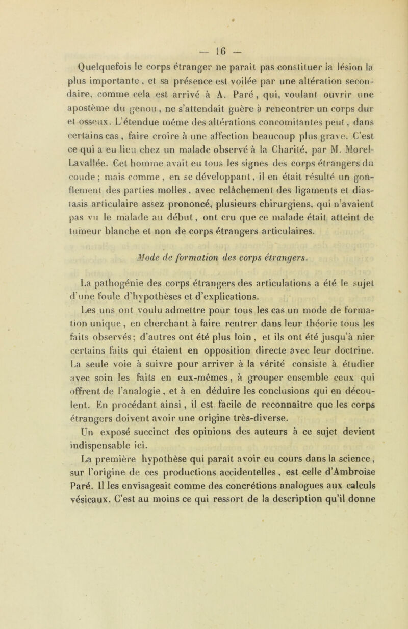 — - Quelquefois le corps étranger ne paraît pas constituer ia lésion la plus importante, et sa présence est voilée par une altération secon- daire, comme cela est arrivé à A. Paré , qui, voulant ouvrir une apostème du genou, ne s’attendait guère à rencontrer un corps dur et osseux. L’étendue même des altérations concomitantes peut, dans certains cas, faire croire à une affection beaucoup plus grave. C’est ce qui a eu lieu chez un malade observé à la Charité, par M. Morel- Lavallée. Cet homme avait eu tous les signes des corps étrangers du coude; mais comme , en se développant, il en était résulté un gon- flement des parties molles , avec relâchement des ligaments et dias- lasis articulaire assez prononcé, plusieurs chirurgiens, qui n’avaient pas vu le malade au début, ont cru que ce malade était atteint de tumeur blanche et non de corps étrangers articulaires. Mode de formation des corps étrangers. La pathogénie des corps étrangers des articulations a été le sujet d’une foule d’hypothèses et d’explications. Les uns ont voulu admettre pour tous les cas un mode de forma- tion unique, en cherchant à faire rentrer dans leur théorie tous les faits observés; d’autres ont été plus loin , et ils ont été jusqu’à nier certains faits qui étaient en opposition directe avec leur doctrine. La seule voie à suivre pour arriver à la vérité consiste à étudier avec soin les faits en eux-mêmes, à grouper ensemble ceux qui offrent de l’analogie, et à en déduire les conclusions qui en décou- lent. En procédant ainsi, il est facile de reconnaître que les corps étrangers doivent avoir une origine très-diverse. Un exposé succinct des opinions des auteurs à ce sujet devient indispensable ici. La première hypothèse qui parait avoir eu cours dans la science, sur l’origine de ces productions accidentelles, est celle d’Ambroise Paré. Il les envisageait comme des concrétions analogues aux calculs vésicaux. C’est au moins ce qui ressort de la description qu’il donne