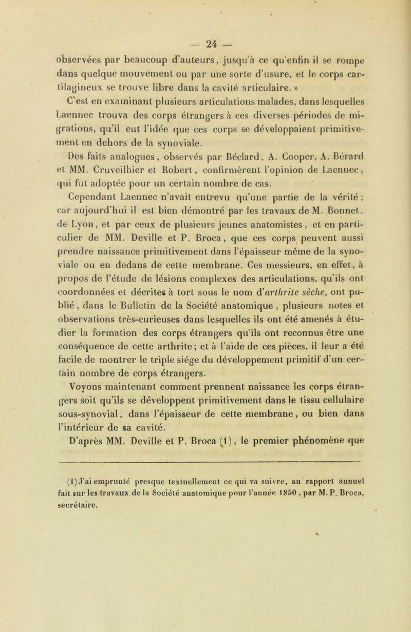 observées par beaucoup d’auteurs, jusqu’à ce qu’enfin il se rompe dans quelque mouvement ou par une sorte d’usure, et le corps car- tilagineux se trouve libre dans la cavité articulaire. » C’est en examinant plusieurs articulations malades, dans lesquelles Laennec trouva des corps étrangers à ces diverses périodes de mi- grations, qu’il eut l’idée que ces corps se développaient primitive- ment en dehors de la synoviale. Des faits analogues, observés par Béclard, A. Cooper, A. Bérard et MM. Cruveilhier et Robert, confirmèrent l’opinion de Laennec, qui fut adoptée pour un certain nombre de cas. Cependant Laennec n’avait entrevu qu’une partie de la vérité ; car aujourd’hui il est bien démontré par les travaux de M. Bonnet, de Lyon, et par ceux de plusieurs jeunes anatomistes, et en parti- culier de MM. Deville et P. Broca, que ces corps peuvent aussi prendre naissance primitivement dans l’épaisseur même de la syno- viale ou en dedans de cette membrane. Ces messieurs, en effet, à propos de l'étude de lésions complexes des articulations, qu’ils ont coordonnées et décrites à tort sous le nom d'arthrite sèche, ont pu- blié , dans le Bulletin de la Société anatomique , plusieurs notes et observations très-curieuses dans lesquelles ils ont été amenés à étu- dier la formation des corps étrangers qu’ils ont reconnus être une conséquence de cette arthrite ; et à l’aide de ces pièces, il leur a été facile de montrer le triple siège du développement primitif d’un cer- tain nombre de corps étrangers. Voyons maintenant comment prennent naissance les corps étran- gers soit qu’ils se développent primitivement dans le tissu cellulaire sous-synovial, dans l’épaisseur de cette membrane, ou bien dans l’intérieur de sa cavité. D’après MM. Deville et P. Broca (1), le premier phénomène que (1) J’ai emprunté presque textuellement ce qui va suivre, au rapport annuel fait sur les travaux de la Société anatomique pour l’année 1850 , par M. P. Broca, secrétaire.