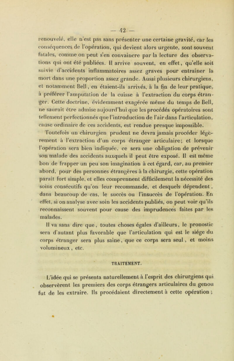 lenouvelé, elle n’est pas sans présenter une certaine gravité, car les conséquences de l’opération, qui devient alors urgente, sont souvent fatales, comme on peut s’en convaincre par la lecture des observa- tions qui ont été publiées. Il arrive souvent, en effet, qu’elle soit suivie d’accidents inflammatoires assez graves pour entraîner la mort dans une proportion assez grande. Aussi plusieurs chirurgiens, et notamment Bell, en étaient-ils arrivés, à la fin de leur pratique, à préférer l’amputation de la cuisse à l’extraction du corps étran- ger. Cette doctrine, évidemment exagérée même du temps de Bell, ne saurait être admise aujourd’hui que les procédés opératoires sont tellement perfectionnés que l’introduction de l’air dans l’articulation, cause ordinaire de ces accidents, est rendue presque impossible. Toutefois un chirurgien prudent ne devra jamais procéder légè- rement à l’extraction d’un corps étranger articulaire; et lorsque l’opération sera bien indiquée, ce sera une obligation de prévenir son malade des accidents auxquels il peut être exposé. Il est même bon de frapper un peu son imagination à cet égard, car, au premier abord, pour des personnes étrangères à la chirurgie, cette opération paraît fort simple, et elles comprennent difficilement la nécessité des soins consécutifs qu’on leur recommande, et desquels dépendent, dans beaucoup de cas, le succès ou l’insuccès de l’opération. En effet, si on analyse avec soin les accidents publiés, on peut voir qu’ils reconnaissent souvent pour cause des imprudences faites par les malades. H va sans dire que, toutes choses égales d’ailleurs, le pronostic sera d’autant plus favorable que l’articulation qui est le siège du corps étranger sera plus saine, que ce corps sera seul, et moins volumineux, etc. TRAITEMENT. L’idée qui se présenta naturellement à l’esprit des chirurgiens qui observèrent les premiers des corps étrangers articulaires du genou fut de les extraire. Ils procédaient directement à cette opération;