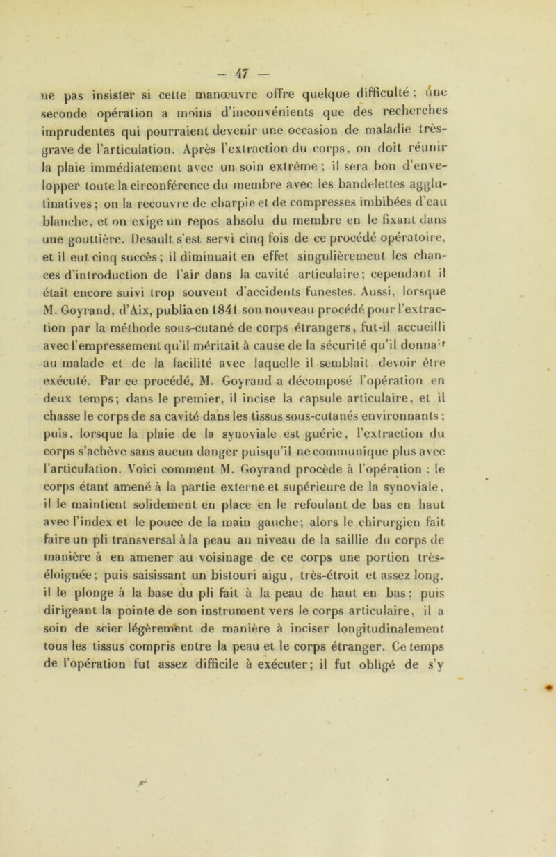 ne pas insister si celle manœuvre offre quelque difficulté ; une seconde opération a moins d’inconvénients que des recherches imprudentes qui pourraient devenir une occasion de maladie très- ^rave de l’articulation. Après l’extraction du corps, on doit réunir la plaie immédiatement avec un soin extrême ; il sera bon d’enve- lopper toute la circonférence du tnembre avec les bandelettes agglu- tinalives; on la recouvre de charpie et de compresses imbibées d’eau blanche, et on exige un repos absolu du membre en le fixant dans une gouttière. Desault s’est servi cinq fois de ce procédé opératoire, et il eut cinq succès ; il diminuait en effet singulièrement les chan- ces d’introduction de l’air dans la cavité articulaire ; cependant il était encore suivi trop souvent d’accidents funestes. Aussi, lorsque M. Goyrand, d’Aix, publia en 1841 son nouveau procédé pour l’extrac- tion par la méthode sous-cutané de corps étrangers, fut-il accueilli avec l’empressement qu’il méritait à cause de la sécurité qu’il donna'»^ au malade et de la facilité avec laquelle il semblait devoir être exécuté. Par ce procédé, M. Goyrand a décomposé l’opération en deux temps; dans le premier, il incise la capsule articulaire, et il chasse le corps de sa cavité dans les tissus sous-cutanés environnants ; puis, lorsque la plaie de la synoviale est guérie, l’extraction du corps s’achève sans aucun danger puisqu’il ne communique plus avec l’articulation. Voici comment M. Goyrand procède à l’opération : le corps étant amené à la partie externe et supérieure de la synoviale, il le maintient solidement en place en le refoulant de bas en haut avec l’index et le pouce de la main gauche; alors le chirurgien fiiit faire un pli transversal à la peau au niveau de la saillie du corps de manière à en amener au voisinage de ce corps une portion très- éloignée; puis saisissant un bistouri aigu, très-étroit et assez long, il le plonge à la base du pli fait à la peau de haut en bas ; puis dirigeant la pointe de son instrument vers le corps articulaire, il a soin de scier légèrem’ent de manière à inciser longitudinalement tous les tissus compris entre la peau et le corps étranger. Ce temps de l’opération fut assez difficile à exécuter; il fut obligé de s’y