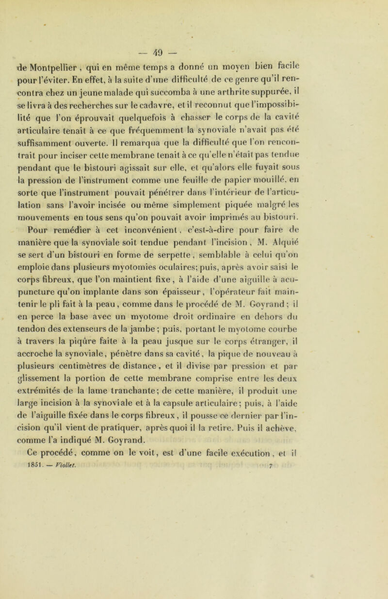 tîe Montpellier , qui en même temps a donné un moyen bien facile pour l’éviter. En effet, à la suite d’une difficulté de ce genre qu’il ren- contra chez un jeune malade qui succomba à une arthrite suppurée, il se livra à des recherches sur le cadavre, et il reconnut que l’impossibi- lité que l’on éprouvait quelquefois à chasser le corps de la cavité articulaire tenait à ce que fréquemment la synoviale n’avait pas été suffisamment ouverte. 11 remarqua que la difficulté que l’on rencon- trait pour inciser celte membrane tenait à ce qu’elle n’était pas tendue pendant que le bistouri agissait sur elle, et qu’alors elle fuyait sous la pression de l’instrument comme une feuille de papier mouillé, en sorte que l’instrument pouvait pénétrer dans l’intérieur de l’articu- lation sans l’avoir incisée ou même simplement piquée malgré les mouvements en tous sens qu’on pouvait avoir imprimés au bistouri. Pour remédier à cet inconvénient, c’est-à-dire pour faire de manière que la synoviale soit tendue pendant l’incision , M. Alquié se sert d’un bistouri en forme de serpette, semblable à celui qu’on emploie dans plusieurs myotomies oculaires; puis, après avoir saisi le corps fibreux, que l’on maintient fixe, à l’aide d’une aiguille à acu- puncture qu’on implante dans son épaisseur, l’opérateur fait main- tenir le pli fait à la peau, comme dans le procédé de M. Goyrand ; il en perce la base avec un myotome droit ordinaire en dehors du tendon des extenseurs de la jambe ; puis, portant le myotome courbe à travers la piqûre faite à la peau jusque sur le corps étranger, il accroche la synoviale, pénètre dans sa cavité, la pique de nouveau à plusieurs centimètres de distance, et il divise par pression et par glissement la portion de cette membrane comprise entre les deux extrémités de la lame tranchante; de cette manière, il produit une large incision à la synoviale et à la capsule articulaire; puis, à l’aide de l’aiguille fixée dans le corps fibreux, il pousse ce dernier par l’in- cision qu’il vient de pratiquer, après quoi il la retire. Fuis il achève, comme l’a indiqué M. Goyrand. Ce procédé, comme on le voit, est d’une facile exécution, et il 1851. — Fiollet. 7