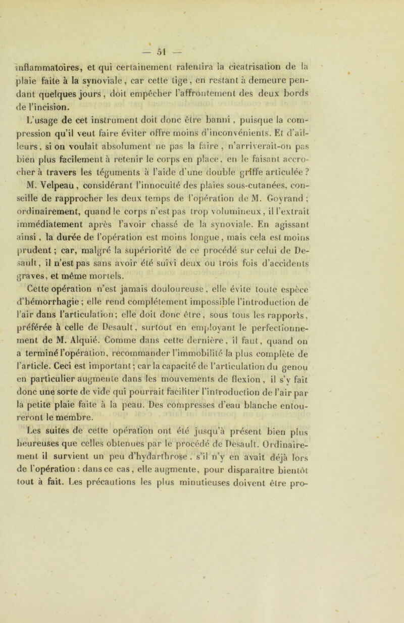 Inflammatoires, et qui certainement ralentira ia cicatrisation de la plaie faite à la synoviale, car cette lige, en restant à demeure pen- dant quelques jours, doit empêcher raffrontement des deux bords de l’incision. L’usage de cet instrument doit donc être banni, puisque la com- pression qu’il veut faire éviter offre moins d’inconvénients. Et d’ail- leurs, si on voulait absolument ne pas la faire, n’arriverait-on pas bien plus facilement à retenir le corps en place, en le faisant accro- cher à travers les téguments à l’aide d’une double griffe articulée ? M. Velpeau, considérant l’innocuité des plaies sous-cutanées, con- seille de rapprocher les deux temps de l’opération de M. Goyrand ; ordinairement, quand le corps n’est pas trop volumineux, il l’extrait immédiatement après l’avoir chassé de la synoviale. En agissant ainsi, la durée de l’opération est m.oins longue, mais cela est moins prudent; car, malgré la supériorité de ce procédé sur celui de De- saull, il n’est pas sans avoir été suivi deux ou trois fois d’accidents graves, et même mortels. Cette opération n’est jamais douloureuse, elle évite toute espèce d’hémorrhagie; elle rend complètement impossible l’introduction de l’air dans l’articulation; elle doit donc être, sous tous les rapports, préférée à celle de Desault, surtout en employant le perfectionne- ment de M. Alquié. Comme dans cette dernière, il faut, quand on a terminé l’opération, recommander l’immobilité la plus complète de l’article. Ceci est important; car la capacité de l’articulation du genou en particulier augmente dans les mouvements de flexion, il s’y fait donc une sorte de vide qui pourrait faciliter l’introduction de l’air par la petite plaie faite à la peau. Des compresses d’eau blanche entou- reront le membre. Les suites de celte opération ont été jusqu’à présent bien plus heureuses que celles obtenues par le procédé de Desault. Ordinaire- ment il survient un peu d’hydarthrose , s’il n’y en avait déjà lors de l’opération : dans ce cas, elle augmente, pour disparaître bientôt tout à fait. Les précautions les plus minutieuses doivent être pro-