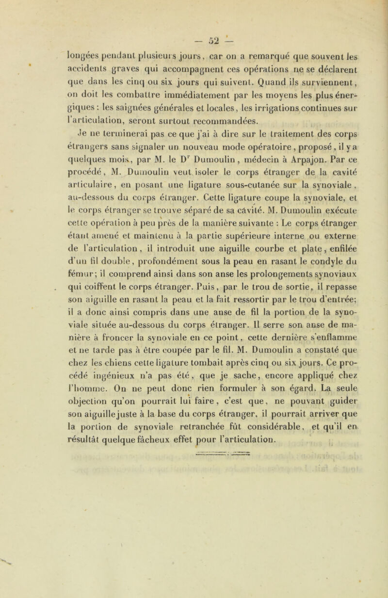 longées pendant plusieurs jours, car on a remarqué que souvent les accidents graves qui accompagnent ces opérations ne se déclarent que dans les cinq ou six jours qui suivent. Quand ils surviennent, on doit les combattre immédiatement par les moyens les plus éner- giques : les saignées générales et locales, les irrigations continues sur l’articulation, seront surtout recommandées. Je ne terminerai pas ce que j’ai à dire sur le traitement des corps étrangers sans signaler un nouveau mode opératoire , proposé, il y a quelques mois., par M. le D’’ Dumoulin, médecin à Arpajon. Par ce procédé, M. Dumoulin veut isoler le corps étranger de la cavité articulaire, en posant une ligature sous-cutanée sur la synoviale, au-dessous du corps étranger. Cette ligature coupe la synoviale, et le corps étranger se trouve séparé de sa câvité. M. Dumoulin exécute cette opération à peu près de la manière suivante : Le corps étranger étant amené et maintenu à la partie supérieure interne ou externe de l’articulation, il introduit une aiguille courbe et plate, enfilée d’un fil double, profondément sous la peau en rasant le condyle du fémur; il comprend ainsi dans son anse les prolongements synoviaux qui coiffent le corps étranger. Puis, par le trou de sortie, il repasse son aiguille en rasant la peau et la fait ressortir par le trou d’entrée; il a donc ainsi compris dans une anse de fil la portion de la syno- viale située au-dessous du corps étranger. Il serre son anse de ma- nière à froncer la synoviale en ce point, cette dernière s’enflamme et ne tarde pas à être coupée par le fil. M. Dumoulin a constaté que chez les chiens cette ligature tombait après cinq ou six jours. Ce pro- cédé ingénieux n’a pas été, que je sache, encore appliqué chez l’homme. On ne peut donc rien formuler à son égard. La seule objection qu’on pourrait lui faire, c’est que, ne pouvant guider son aiguillejuste à la base du corps étranger, il pourrait arriver que la portion de synoviale retranchée fût considérable, et qu’il en résultât quelque fâcheux effet pour l’articulation.