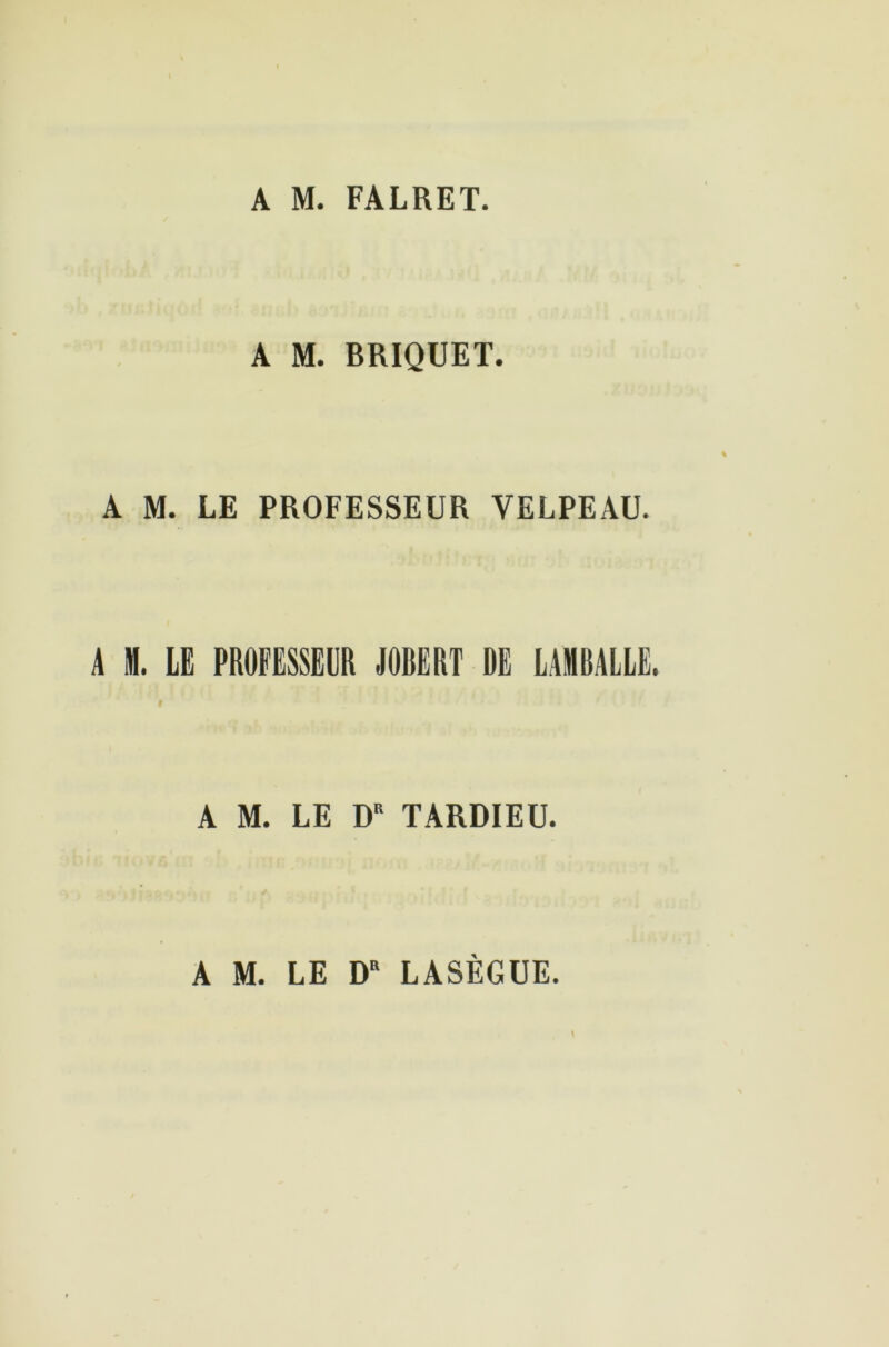 A M. FALRET. A M. BRIQUET. A M. LE PROFESSEUR VELPEAU. A M. LE PROFESSEUR JOBERT DE LAMBALLË. i A M. LE DR TARDIEU. A M. LE DR LASÈGUE.