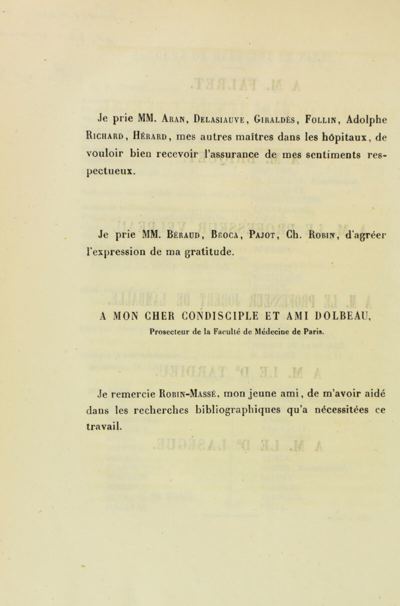 Je prie MM. Aran, Delasiauve, Giraldès, Follin, Adolphe Richard, Hérard, mes autres maîtres dans les hôpitaux, de vouloir bien recevoir l’assurance de mes sentiments res- pectueux. Je prie MM. Béraüd, Broca, Pajot, Ch. Robin, d’agréer l’expression de ma gratitude. A MON CHER CONDISCIPLE ET AMI DOLBEAU, Prosecteur de la Faculté de Médecine de Paris. Je remercie Robin-Massé, mon jeune ami, de m’avoir aidé dans les recherches bibliographiques qu’a nécessitées ce travail.