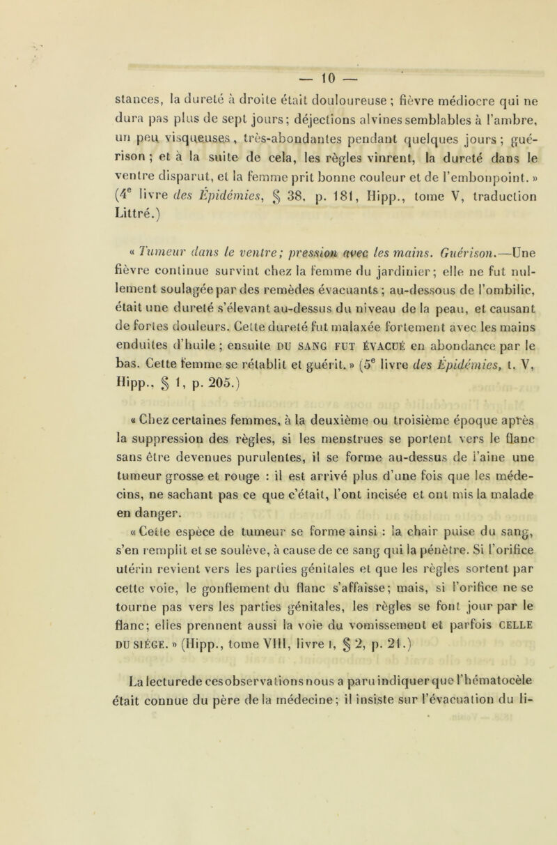 stances, la dureté à droite était douloureuse ; fièvre médiocre qui ne dura pas plus de sept jours; déjections alvinessemblables à l’ambre, un peu visqueuses, très-abondantes pendant quelques jours ; gué- rison ; et à la suite de cela, les règles vinrent, la dureté dans le ventre disparut, et la femme prit bonne couleur et de l’embonpoint. » (4e livre de.s Épidémies, § 38, p. 181, Hipp., tome V, traduction Littré.) « Tumeur dans le ventre; pression avec, les mains. Guérison.—Une fié vre continue survint chez la femme du jardinier; elle ne fut nul- lement soulagée par des remèdes évacuants; au-dessous de l’ombilic, était une dureté s’élevant au-dessus du niveau de la peau, et causant de fortes douleurs. Cette dureté fut malaxée fortement avec les mains enduites d’huile ; ensuite du sang fut ÉVACUÉ en abondance par le bas. Cette femme se rétablit et guérit.» (5e livre des Épidémies, t. V, Hipp., § 1, p. 205.) « Chez certaines femmes, à la deuxième ou troisième époque après la suppression des règles, si les menstrues se portent vers le flanc sans être devenues purulentes, il se forme au-dessus de i’aine une tumeur grosse et rouge : il est arrivé plus d’une fois que les méde- cins, ne sachant pas ce que c’était, l’ont incisée et ont mis la malade en danger. « Ceüe espèce de tumeur se forme ainsi : la chair puise du sang, s’en remplit et se soulève, à cause de ce sang qui la pénètre. Si l’orifice utérin revient vers les parties génitales et que les règles sortent par cette voie, le gonflement du flanc s’affaisse; mais, si l’orifice ne se tourne pas vers les parties génitales, les règles se font jour par le flanc; elies prennent aussi la voie du vomissement et parfois CELLE du siège. » (Hipp., tome VIH, livre i, § 2, p. 21.) La lecturede cesobservations nous a paru indiquer que l’hématocèle était connue du père delà médecine; il insiste sur l’évacuation du li-