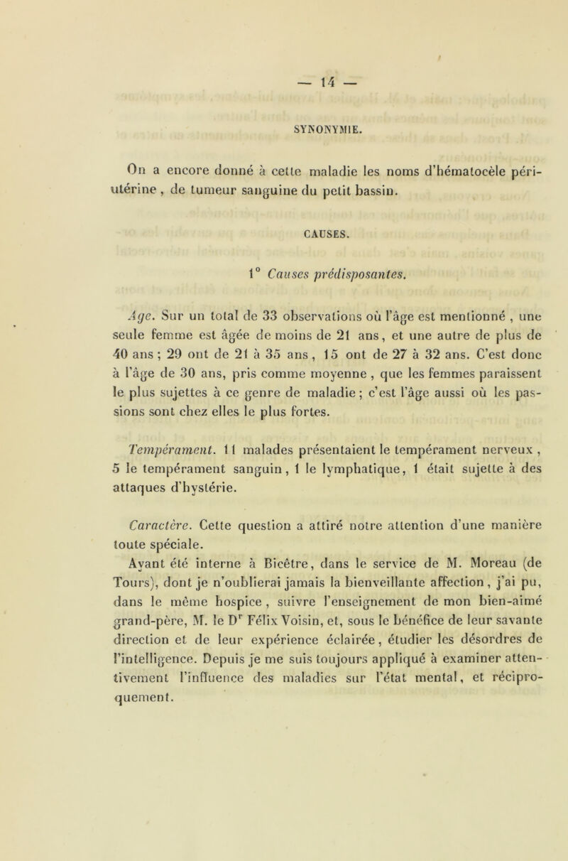 SYNONYMIE. On a encore donné à celle maladie les noms d’hématoeèle péri- utérine , de tumeur sanguine du petit bassin. CAUSES. 1° Causes prédisposantes. Age. Sur un total de 33 observations où l’âge est mentionné , une seule femme est âgée de moins de 21 ans, et une autre de plus de 40 ans ; 29 ont de 21 à 35 ans , 15 ont de 27 à 32 ans. C’est donc à l’âge de 30 ans, pris comme moyenne , que les femmes paraissent le plus sujettes à ce genre de maladie ; c’est l’âge aussi où les pas- sions sont chez elles le plus fortes. Tempérament. 11 malades présentaient le tempérament nerveux , 5 le tempérament sanguin, 1 le lymphatique, 1 était sujette à des attaques d’hystérie. Caractère. Cette question a attiré notre attention d’une manière toute spéciale. Ayant été interne à Bicêtre, dans le service de M. Moreau (de Tours), dont je n’oublierai jamais la bienveillante affection, j’ai pu, dans le même hospice , suivre l’enseignement de mon bien-aimé grand-père, M. le Dr Félix Voisin, et, sous le bénéfice de leur savante direction et de leur expérience éclairée, étudier les désordres de l’intelligence. Depuis je me suis toujours appliqué à examiner atten- tivement l’influence des maladies sur l’état mental, et récipro- quement.